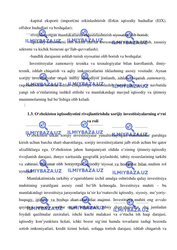  
 
 -kapital eksporti (importi)ni erkinlashtirish (Erkin iqtisodiy hududlar (EIX), 
offshor hududlari va boshqalar); 
 -rivojlanayotgan mamlakatlarda industirlashtirish siyosatini olib borish; 
 -iqtisodiy isloxotlarni olib borish (davlat korxonalarini xususiylashtirish, xususiy 
sektorni va kichik biznesni qo‘llab-quvvatlash); 
 -bandlik darajasini ushlab turish siyosatini olib borish va boshqalar. 
 Investitsiyalar zamonaviy texnika va texnalogiyalar bilan kurollanish, ilmiy-
texnik, ishlab chiqarish va aqliy imkoniyatlarini tiklashning asosiy vositadir. Aynan 
xorijiy investitsiyalar orqali milliy iqtisodiyot jonlanib, ishlab chiqarish zamonaviy, 
raqobatdoshlar tovarlar ishlab chiqarishga ixtisoslashib boradi. Bu esa o‘z navbatida 
yangi ish o‘rinlarining tashkil etilishi va mamlakatdagi mavjud iqtisodiy va ijtimoiy 
muammolarning hal bo‘lishiga olib keladi. 
  
1.3. O‘zbekiston iqtisodiyotini rivojlantirishda xorijiy investitsiyalarning o‘rni 
va roli 
 
O‘zbekiston ulkan xorijiy investitsiyalar yunaltirilayotgan mamlakatlar guruhiga 
kirish uchun barcha shart-sharoitlarga, xorijiy investitsiyalarni jalb etish uchun bir qator 
afzalliklarga ega. O‘zbekiston jahon hamjamiyati oldida o‘zining ijtimoiy-iqtisodiy 
rivojlanish darajasi, dunyo xaritasida geografik joylashishi, tabiiy resurslarining tarkibi 
va zahirasi, hukumat olib borayotgan iqtisodiy siyosat va boshkalar bilan muhim rol 
uynaydi.  
Mamlakatimizda tarkibiy o‘zgarishlarni izchil amalga oshirishda qulay investitsiya 
muhitining yaratilgani asosiy omil bo‘lib kelmoqda. Investitsiya muhiti – bu 
mamlakatdagi investitsiya jarayonlariga ta’sir ko‘rsatuvchi iqtisodiy, siyosiy, me’yoriy-
huquqiy, ijtimoiy va boshqa shart-sharoitlar majmui. Investitsiya muhiti eng avvalo 
quyidagi iqtisodiy omillar orqali belgilanadi: tabiiy shart-sharoitlar, shu jumladan 
foydali qazilmalar zaxiralari, ishchi kuchi malakasi va o‘rtacha ish haqi darajasi, 
iqtisodiy kon’yunktura holati, ichki bozor sig‘imi hamda tovarlarni tashqi bozorda 
sotish imkoniyatlari, kredit tizimi holati, soliqqa tortish darajasi, ishlab chiqarish va 
