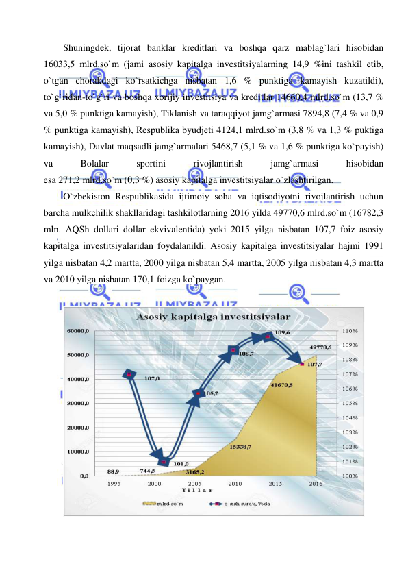  
 
Shuningdek, tijorat banklar kreditlari va boshqa qarz mablag`lari hisobidan 
16033,5 mlrd.so`m (jami asosiy kapitalga investitsiyalarning 14,9 %ini tashkil etib, 
o`tgan chorakdagi ko`rsatkichga nisbatan 1,6 % punktiga kamayish kuzatildi), 
to`g`ridan-to`g`ri va boshqa xorijiy investitsiya va kreditlar 14660,4 mlrd.so`m (13,7 % 
va 5,0 % punktiga kamayish), Tiklanish va taraqqiyot jamg`armasi 7894,8 (7,4 % va 0,9 
% punktiga kamayish), Respublika byudjeti 4124,1 mlrd.so`m (3,8 % va 1,3 % puktiga 
kamayish), Davlat maqsadli jamg`armalari 5468,7 (5,1 % va 1,6 % punktiga ko`payish) 
va 
Bolalar 
sportini 
rivojlantirish 
jamg`armasi 
hisobidan 
esa 271,2 mlrd.so`m (0,3 %) asosiy kapitalga investitsiyalar o`zlashtirilgan. 
O`zbekiston Respublikasida ijtimoiy soha va iqtisodiyotni rivojlantirish uchun 
barcha mulkchilik shakllaridagi tashkilotlarning 2016 yilda 49770,6 mlrd.so`m (16782,3 
mln. AQSh dollari dollar ekvivalentida) yoki 2015 yilga nisbatan 107,7 foiz asosiy 
kapitalga investitsiyalaridan foydalanildi. Asosiy kapitalga investitsiyalar hajmi 1991 
yilga nisbatan 4,2 martta, 2000 yilga nisbatan 5,4 martta, 2005 yilga nisbatan 4,3 martta 
va 2010 yilga nisbatan 170,1 foizga ko`paygan. 
 
 
