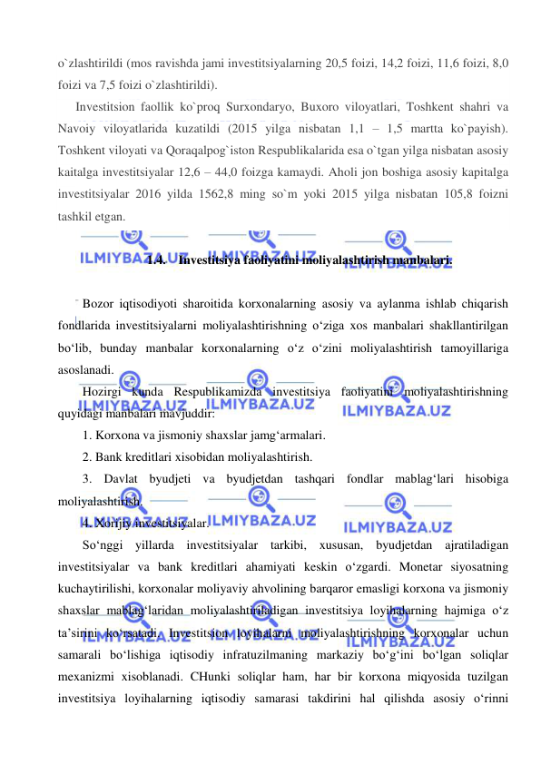  
 
o`zlashtirildi (mos ravishda jami investitsiyalarning 20,5 foizi, 14,2 foizi, 11,6 foizi, 8,0 
foizi va 7,5 foizi o`zlashtirildi). 
Investitsion faollik ko`proq Surxondaryo, Buxoro viloyatlari, Toshkent shahri va 
Navoiy viloyatlarida kuzatildi (2015 yilga nisbatan 1,1 – 1,5 martta ko`payish). 
Toshkent viloyati va Qoraqalpog`iston Respublikalarida esa o`tgan yilga nisbatan asosiy 
kaitalga investitsiyalar 12,6 – 44,0 foizga kamaydi. Aholi jon boshiga asosiy kapitalga 
investitsiyalar 2016 yilda 1562,8 ming so`m yoki 2015 yilga nisbatan 105,8 foizni 
tashkil etgan. 
 
1.4. Investitsiya faoliyatini moliyalashtirish manbalari. 
 
Bozor iqtisodiyoti sharoitida korxonalarning asosiy va aylanma ishlab chiqarish 
fondlarida investitsiyalarni moliyalashtirishning o‘ziga xos manbalari shakllantirilgan 
bo‘lib, bunday manbalar korxonalarning o‘z o‘zini moliyalashtirish tamoyillariga 
asoslanadi. 
Hozirgi kunda Respublikamizda investitsiya faoliyatini moliyalashtirishning 
quyidagi manbalari mavjuddir: 
1. Korxona va jismoniy shaxslar jamg‘armalari. 
2. Bank kreditlari xisobidan moliyalashtirish. 
3. Davlat byudjeti va byudjetdan tashqari fondlar mablag‘lari hisobiga 
moliyalashtirish. 
4. Xorijiy investitsiyalar. 
So‘nggi yillarda investitsiyalar tarkibi, xususan, byudjetdan ajratiladigan 
investitsiyalar va bank kreditlari ahamiyati keskin o‘zgardi. Monetar siyosatning 
kuchaytirilishi, korxonalar moliyaviy ahvolining barqaror emasligi korxona va jismoniy 
shaxslar mablag‘laridan moliyalashtiriladigan investitsiya loyihalarning hajmiga o‘z 
ta’sirini ko‘rsatadi. Investitsion loyihalarni moliyalashtirishning korxonalar uchun 
samarali bo‘lishiga iqtisodiy infratuzilmaning markaziy bo‘g‘ini bo‘lgan soliqlar 
mexanizmi xisoblanadi. CHunki soliqlar ham, har bir korxona miqyosida tuzilgan 
investitsiya loyihalarning iqtisodiy samarasi takdirini hal qilishda asosiy o‘rinni 
