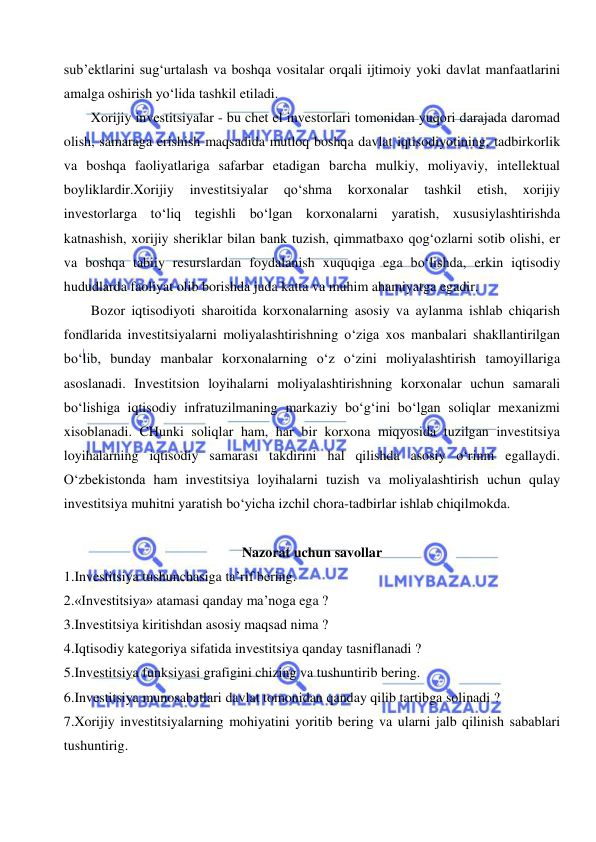  
 
sub’ektlarini sug‘urtalash va boshqa vositalar orqali ijtimoiy yoki davlat manfaatlarini 
amalga oshirish yo‘lida tashkil etiladi.  
Xorijiy investitsiyalar - bu chet el investorlari tomonidan yuqori darajada daromad 
olish, samaraga erishish maqsadida mutloq boshqa davlat iqtisodiyotining, tadbirkorlik 
va boshqa faoliyatlariga safarbar etadigan barcha mulkiy, moliyaviy, intellektual 
boyliklardir.Xorijiy 
investitsiyalar 
qo‘shma 
korxonalar 
tashkil 
etish, 
xorijiy 
investorlarga to‘liq tegishli bo‘lgan korxonalarni yaratish, xususiylashtirishda 
katnashish, xorijiy sheriklar bilan bank tuzish, qimmatbaxo qog‘ozlarni sotib olishi, er 
va boshqa tabiiy resurslardan foydalanish xuquqiga ega bo‘lishda, erkin iqtisodiy 
hududlarda faoliyat olib borishda juda katta va muhim ahamiyatga egadir. 
Bozor iqtisodiyoti sharoitida korxonalarning asosiy va aylanma ishlab chiqarish 
fondlarida investitsiyalarni moliyalashtirishning o‘ziga xos manbalari shakllantirilgan 
bo‘lib, bunday manbalar korxonalarning o‘z o‘zini moliyalashtirish tamoyillariga 
asoslanadi. Investitsion loyihalarni moliyalashtirishning korxonalar uchun samarali 
bo‘lishiga iqtisodiy infratuzilmaning markaziy bo‘g‘ini bo‘lgan soliqlar mexanizmi 
xisoblanadi. CHunki soliqlar ham, har bir korxona miqyosida tuzilgan investitsiya 
loyihalarning iqtisodiy samarasi takdirini hal qilishda asosiy o‘rinni egallaydi. 
O‘zbekistonda ham investitsiya loyihalarni tuzish va moliyalashtirish uchun qulay 
investitsiya muhitni yaratish bo‘yicha izchil chora-tadbirlar ishlab chiqilmokda.  
 
Nazorat uchun savollar 
1.Investitsiya tushunchasiga ta’rif bering. 
2.«Investitsiya» atamasi qanday ma’noga ega ? 
3.Investitsiya kiritishdan asosiy maqsad nima ? 
4.Iqtisodiy kategoriya sifatida investitsiya qanday tasniflanadi ? 
5.Investitsiya funksiyasi grafigini chizing va tushuntirib bering. 
6.Investitsiya munosabatlari davlat tomonidan qanday qilib tartibga solinadi ?  
7.Xorijiy investitsiyalarning mohiyatini yoritib bering va ularni jalb qilinish sabablari 
tushuntirig. 
