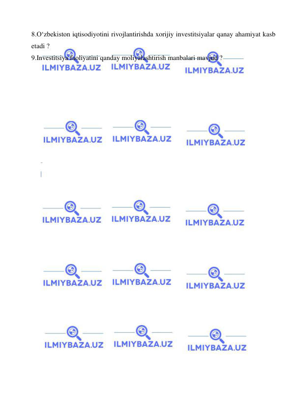  
 
8.O‘zbekiston iqtisodiyotini rivojlantirishda xorijiy investitsiyalar qanay ahamiyat kasb 
etadi ? 
9.Investitsiya faoliyatini qanday moliyalashtirish manbalari mavjud ? 
