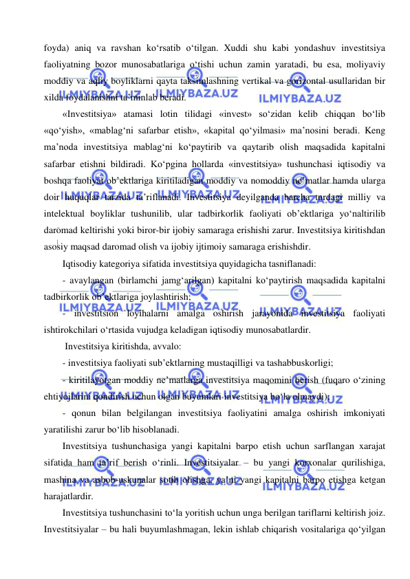  
 
foyda) aniq va ravshan ko‘rsatib o‘tilgan. Xuddi shu kabi yondashuv investitsiya 
faoliyatning bozor munosabatlariga o‘tishi uchun zamin yaratadi, bu esa, moliyaviy 
moddiy va aqliy boyliklarni qayta taksimlashning vertikal va gorizontal usullaridan bir 
xilda foydalanishni ta’minlab beradi. 
«Investitsiya» atamasi lotin tilidagi «invest» so‘zidan kelib chiqqan bo‘lib 
«qo‘yish», «mablag‘ni safarbar etish», «kapital qo‘yilmasi» ma’nosini beradi. Keng 
ma’noda investitsiya mablag‘ni ko‘paytirib va qaytarib olish maqsadida kapitalni 
safarbar etishni bildiradi. Ko‘pgina hollarda «investitsiya» tushunchasi iqtisodiy va 
boshqa faoliyat ob’ektlariga kiritiladigan moddiy va nomoddiy ne’matlar hamda ularga 
doir huquqlar tarzida ta’riflanadi. Investitsiya deyilganda barcha turdagi milliy va 
intelektual boyliklar tushunilib, ular tadbirkorlik faoliyati ob’ektlariga yo‘naltirilib 
daromad keltirishi yoki biror-bir ijobiy samaraga erishishi zarur. Investitsiya kiritishdan 
asosiy maqsad daromad olish va ijobiy ijtimoiy samaraga erishishdir. 
Iqtisodiy kategoriya sifatida investitsiya quyidagicha tasniflanadi: 
- avaylangan (birlamchi jamg‘arilgan) kapitalni ko‘paytirish maqsadida kapitalni 
tadbirkorlik ob’ektlariga joylashtirish; 
- investitsion loyihalarni amalga oshirish jarayonida investitsiya faoliyati 
ishtirokchilari o‘rtasida vujudga keladigan iqtisodiy munosabatlardir. 
 Investitsiya kiritishda, avvalo: 
- investitsiya faoliyati sub’ektlarning mustaqilligi va tashabbuskorligi; 
- kiritilayotgan moddiy ne’matlarga investitsiya maqomini berish (fuqaro o‘zining 
ehtiyojlarini qondirish uchun olgan buyumlari investitsiya bo‘la olmaydi); 
- qonun bilan belgilangan investitsiya faoliyatini amalga oshirish imkoniyati 
yaratilishi zarur bo‘lib hisoblanadi.  
Investitsiya tushunchasiga yangi kapitalni barpo etish uchun sarflangan xarajat 
sifatida ham ta’rif berish o‘rinli. Investitsiyalar – bu yangi korxonalar qurilishiga, 
mashina va asbob-uskunalar sotib olishga, ya’ni yangi kapitalni barpo etishga ketgan 
harajatlardir.  
Investitsiya tushunchasini to‘la yoritish uchun unga berilgan tariflarni keltirish joiz. 
Investitsiyalar – bu hali buyumlashmagan, lekin ishlab chiqarish vositalariga qo‘yilgan 
