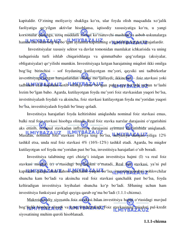  
 
kapitaldir. O‘zining moliyaviy shakliga ko‘ra, ular foyda olish maqsadida xo‘jalik 
faoliyatiga qo‘yilgan aktivlar hisoblansa, iqtisodiy xususiyatiga ko‘ra, u yangi 
korxonalar qurishga, uzoq muddatli xizmat ko‘rsatuvchi mashina va asbob uskunalarga 
hamda shu bilan bog‘liq bo‘lgan aylanma kapitalning o‘zgarishiga ketgan harajatlardir. 
 Investitsiyalar xususiy sektor va davlat tomonidan mamlakat ichkarisida va uning 
tashqarisida turli ishlab chiqarishlarga va qimmatbaho qog‘ozlarga (aksiyalar, 
obligatsiyalar) qo‘yilishi mumkin. Investitsiyaga ketgan harajatning miqdori ikki omilga 
bog‘liq: birinchisi – sof foydaning kutilayotgan me’yori, qaysiki uni tadbirkorlar 
investitsiyaga ketgan harajatlaridan olishni mo‘ljallaydi; ikkinchisi – foiz stavkasi yoki 
tadbirkor real kapitalni sotib olishga zarur bo‘lgan pulga ega bo‘lishi uchun to‘lashi 
lozim bo‘lgan baho. Agarda, kutilayotgan foyda me’yori foiz stavkasidan yuqori bo‘lsa, 
investitsiyalash foydali va aksincha, foiz stavkasi kutilayotgan foyda me’yoridan yuqori 
bo‘lsa, investitsiyalash foydali bo‘lmay qoladi. 
Investitsiya harajatlari foyda keltirishini aniqlashda nominal foiz stavkasi emas, 
balki real foiz stavkasi hisobga olinadi. Real foiz stavka narxlar darajasini o‘zgarishini 
aks ettirib, nominal stavkadan inflyasiya darajasini ayirmasi ko‘rinishida aniqlanadi. 
Masalan, nominal foiz stavkasi 16%ga teng bo‘lsa, inflyasiya darajasi yiliga 12% 
tashkil etsa, unda real foiz stavkasi 4% (16%-12%) tashkil etadi. Agarda, bu miqdor 
kutilayotgan sof foyda me’yoridan past bo‘lsa, investitsiya harajatlari o‘sib boradi. 
Investitsiya talabining egri chizig‘i istalgan investitsiya hajmi (I) va real foiz 
stavkasi miqdori (r) o‘rtasidagi bog‘liqlikni o‘rnatadi. Real foiz stavkasi, ya’ni pul 
kapitalini qarzga olish bahosi qanchalik yuqori bo‘lsa, investitsiyalashni xohlovchilar 
shuncha kam bo‘ladi va aksincha real foiz stavkasi qanchalik past bo‘lsa, foyda 
keltiradigan investitsiya loyihalari shuncha ko‘p bo‘ladi. SHuning uchun ham 
investitsiya funksiyasi grafigi quyiga qarab og‘ma bo‘ladi (1.1.1-chizma). 
Makroiqtisodiy siyosatda foiz stavkasi bilan investitsiya hajmi o‘rtasidagi mavjud 
bog‘liqlik hisobga olinadi va keng foydalaniladi. Foiz stavkasining miqdori pul-kredit 
siyosatining muhim quroli hisoblanadi. 
1.1.1-chizma 
