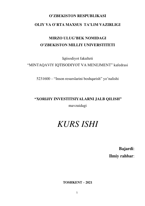 1 
 
O’ZBEKISTON RESPUBLIKASI 
 
OLIY VA O`RTA MAXSUS TA’LIM VAZIRLIGI 
 
 
MIRZO ULUG’BEK NOMIDAGI 
O’ZBEKISTON MILLIY UNIVERSTITETI 
 
Iqtisodiyot fakulteti 
“MINTAQAVIY IQTISODIYOT VA MENEJMENT” kafedrasi 
 
 
5231600 – “Inson resurslarini boshqarish” yo’nalishi 
 
 
 
“XORIJIY INVESTITSIYALARNI JALB QILISH” 
mavzuidagi 
 
 
KURS ISHI 
 
Bajardi:  
Ilmiy rahbar:  
 
 
 
 
TOSHKENT – 2021 
