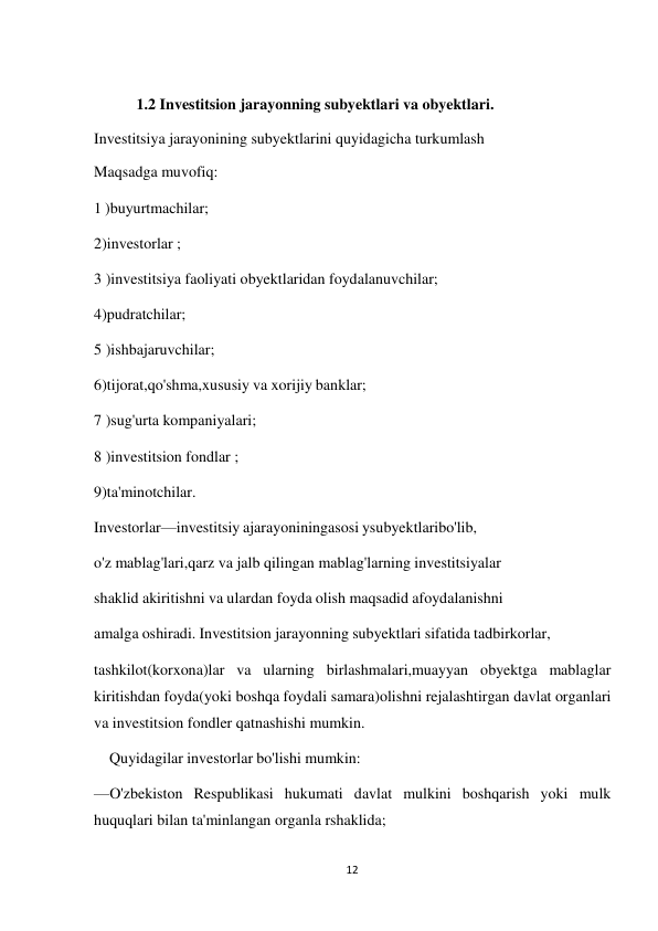 12 
 
1.2 Investitsion jarayonning subyektlari va obyektlari. 
Investitsiya jarayonining subyektlarini quyidagicha turkumlash 
Maqsadga muvofiq: 
1 )buyurtmachilar; 
 
2)investorlar ; 
 
3 )investitsiya faoliyati obyektlaridan foydalanuvchilar; 
4)pudratchilar; 
5 )ishbajaruvchilar; 
6)tijorat,qo'shma,xususiy va xorijiy banklar; 
7 )sug'urta kompaniyalari; 
8 )investitsion fondlar ; 
9)ta'minotchilar. 
Investorlar—investitsiy ajarayoniningasosi ysubyektlaribo'lib, 
 
o'z mablag'lari,qarz va jalb qilingan mablag'larning investitsiyalar 
shaklid akiritishni va ulardan foyda olish maqsadid afoydalanishni 
amalga oshiradi. Investitsion jarayonning subyektlari sifatida tadbirkorlar, 
 
tashkilot(korxona)lar va ularning birlashmalari,muayyan obyektga mablaglar 
kiritishdan foyda(yoki boshqa foydali samara)olishni rejalashtirgan davlat organlari 
va investitsion fondler qatnashishi mumkin. 
Quyidagilar investorlar bo'lishi mumkin: 
 
—O'zbekiston Respublikasi hukumati davlat mulkini boshqarish yoki mulk 
huquqlari bilan ta'minlangan organla rshaklida; 
