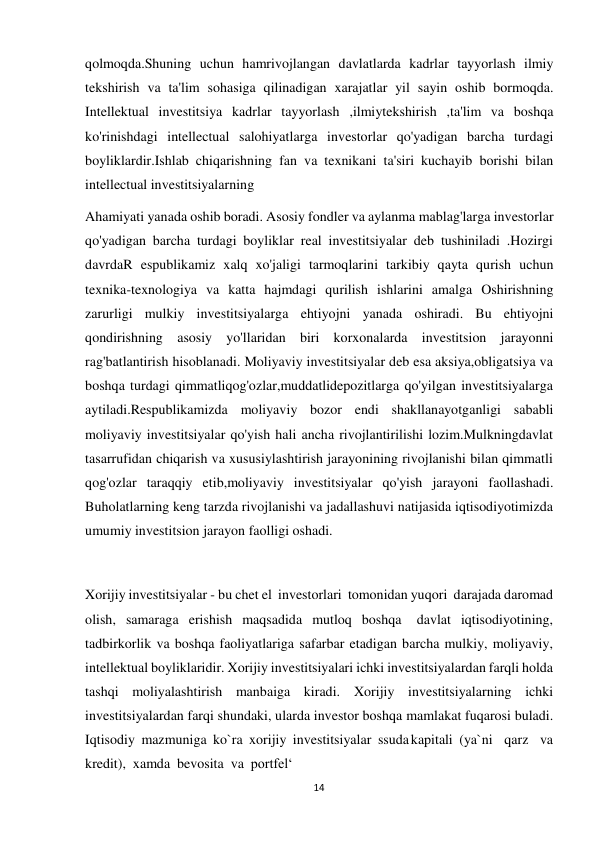 14 
 
qolmoqda.Shuning uchun hamrivojlangan davlatlarda kadrlar tayyorlash ilmiy 
tekshirish va ta'lim sohasiga qilinadigan xarajatlar yil sayin oshib bormoqda. 
Intellektual investitsiya kadrlar tayyorlash ,ilmiytekshirish ,ta'lim va boshqa 
ko'rinishdagi intellectual salohiyatlarga investorlar qo'yadigan barcha turdagi 
boyliklardir.Ishlab chiqarishning fan va texnikani ta'siri kuchayib borishi bilan 
intellectual investitsiyalarning 
Ahamiyati yanada oshib boradi. Asosiy fondler va aylanma mablag'larga investorlar 
qo'yadigan barcha turdagi boyliklar real investitsiyalar deb tushiniladi .Hozirgi 
davrdaR espublikamiz xalq xo'jaligi tarmoqlarini tarkibiy qayta qurish uchun 
texnika-texnologiya va katta hajmdagi qurilish ishlarini amalga Oshirishning 
zarurligi mulkiy investitsiyalarga ehtiyojni yanada oshiradi. Bu ehtiyojni 
qondirishning asosiy yo'llaridan biri korxonalarda investitsion jarayonni 
rag'batlantirish hisoblanadi. Moliyaviy investitsiyalar deb esa aksiya,obligatsiya va 
boshqa turdagi qimmatliqog'ozlar,muddatlidepozitlarga qo'yilgan investitsiyalarga 
aytiladi.Respublikamizda moliyaviy bozor endi shakllanayotganligi sababli 
moliyaviy investitsiyalar qo'yish hali ancha rivojlantirilishi lozim.Mulkningdavlat 
tasarrufidan chiqarish va xususiylashtirish jarayonining rivojlanishi bilan qimmatli 
qog'ozlar taraqqiy etib,moliyaviy investitsiyalar qo'yish jarayoni faollashadi. 
Buholatlarning keng tarzda rivojlanishi va jadallashuvi natijasida iqtisodiyotimizda 
umumiy investitsion jarayon faolligi oshadi. 
 
 
Xorijiy investitsiyalar - bu chet el investorlari tomonidan yuqori darajada daromad 
olish, samaraga erishish maqsadida mutloq boshqa 
davlat iqtisodiyotining, 
tadbirkorlik va boshqa faoliyatlariga safarbar etadigan barcha mulkiy, moliyaviy, 
intellektual boyliklaridir. Xorijiy investitsiyalari ichki investitsiyalardan farqli holda 
tashqi moliyalashtirish manbaiga kiradi. Xorijiy investitsiyalarning ichki 
investitsiyalardan farqi shundaki, ularda investor boshqa mamlakat fuqarosi buladi. 
Iqtisodiy mazmuniga ko`ra xorijiy investitsiyalar ssuda kapitali (ya`ni qarz va 
kredit), xamda bevosita va portfel‘ 
