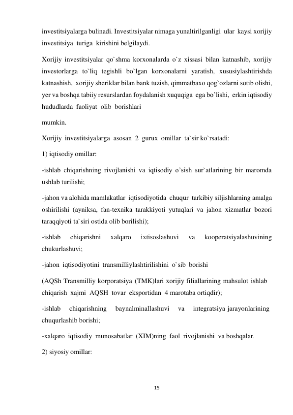 15 
 
investitsiyalarga bulinadi. Investitsiyalar nimaga yunaltirilganligi ular kaysi xorijiy 
investitsiya turiga kirishini belgilaydi. 
Xorijiy investitsiyalar qo`shma korxonalarda o`z xissasi bilan katnashib, xorijiy 
investorlarga to`liq tegishli bo`lgan korxonalarni yaratish, xususiylashtirishda 
katnashish, xorijiy sheriklar bilan bank tuzish, qimmatbaxo qog`ozlarni sotib olishi, 
yer va boshqa tabiiy resurslardan foydalanish xuquqiga ega bo’lishi, erkin iqtisodiy 
hududlarda faoliyat olib  borishlari 
mumkin. 
 
Xorijiy investitsiyalarga asosan 2 gurux omillar ta`sir ko`rsatadi: 
 
1) iqtisodiy omillar: 
 
-ishlab chiqarishning rivojlanishi va iqtisodiy o’sish sur`atlarining bir maromda 
ushlab turilishi; 
-jahon va alohida mamlakatlar iqtisodiyotida chuqur tarkibiy siljishlarning amalga 
oshirilishi (ayniksa, fan-texnika tarakkiyoti yutuqlari va jahon xizmatlar bozori 
taraqqiyoti ta`siri ostida olib borilishi); 
-ishlab 
chiqarishni 
xalqaro 
ixtisoslashuvi 
va 
kooperatsiyalashuvining 
chukurlashuvi; 
-jahon iqtisodiyotini transmilliylashtirilishini o`sib borishi 
 
(AQSh Transmilliy korporatsiya (TMK)lari xorijiy filiallarining mahsulot ishlab 
chiqarish xajmi AQSH tovar eksportidan 4 marotaba ortiqdir); 
-ishlab 
chiqarishning 
baynalminallashuvi 
va 
integratsiya jarayonlarining 
chuqurlashib borishi; 
-xalqaro iqtisodiy munosabatlar (XIM)ning faol rivojlanishi va boshqalar. 
 
2) siyosiy omillar: 
