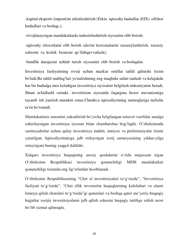 16 
 
-kapital eksporti (importi)ni erkinlashtirish (Erkin iqtisodiy hududlar (EIX), offshor 
hududlari va boshqa.); 
-rivojlanayotgan mamlakatlarda industirlashtirish siyosatini olib borish; 
 
-iqtisodiy isloxotlarni olib borish (davlat korxonalarini xususiylashtirish, xususiy 
sektorni va kichik biznesni qo`llabquvvatlash); 
-bandlik darajasini ushlab turish siyosatini olib borish va boshqalar. 
 
Investitsiya faoliyatining rivoji uchun mazkur omillar talilil qilinishi lozim 
bo'ladi.Bu tahlil mablag'lari yo'nalishining eng maqbulu sulini tanlash va kelajakda 
har bir hududga mos keladigan investitsiya siyosatini belgilash imkoniyatini beradi. 
Shuni ta'kidlashl ozimki, investitsion siyosatda faqatgina bozor mexanizmiga 
tayanib ish yuritish mumkin emas.Chunki,u iqtisodiyotning tarmoqlariga turlicha 
ta'sir ko'rsatadi. 
Mamlakatimiz sanoatini yuksaltirish bo‘yicha belgilangan ustuvor vazifalar amalga 
oshirilayotgan investitsiya siyosati bilan chambarchas bog‘liqdir. O‘zbekistonda 
sarmoyadorlar uchun qulay investitsiya muhiti, imtiyoz va preferensiyalar tizimi 
yaratilgan. Iqtisodiyotimizga jalb etilayotgan xorij sarmoyasining yildan-yilga 
ortayotgani buning yaqqol dalilidir. 
Xalqaro investitsiya huquqining asosiy qoidalarini o‘zida mujassam etgan 
O‘zbekiston 
Respublikasi 
investitsiya 
qonunchiligi 
MDH 
mamlakatlari 
qonunchiligi tizimida eng ilg‘orlardan hisoblanadi. 
O‘zbekiston Respublikasining “Chet el investitsiyalari to‘g‘risida”, “Investitsiya 
faoliyati to‘g‘risida”, “Chet ellik investorlar huquqlarining kafolatlari va ularni 
himoya qilish choralari to‘g‘risida”gi qonunlari va boshqa qator me’yoriy-huquqiy 
hujjatlar xorijiy investitsiyalarni jalb qilish sohasini huquqiy tartibga solish asosi 
bo‘lib xizmat qilmoqda. 
