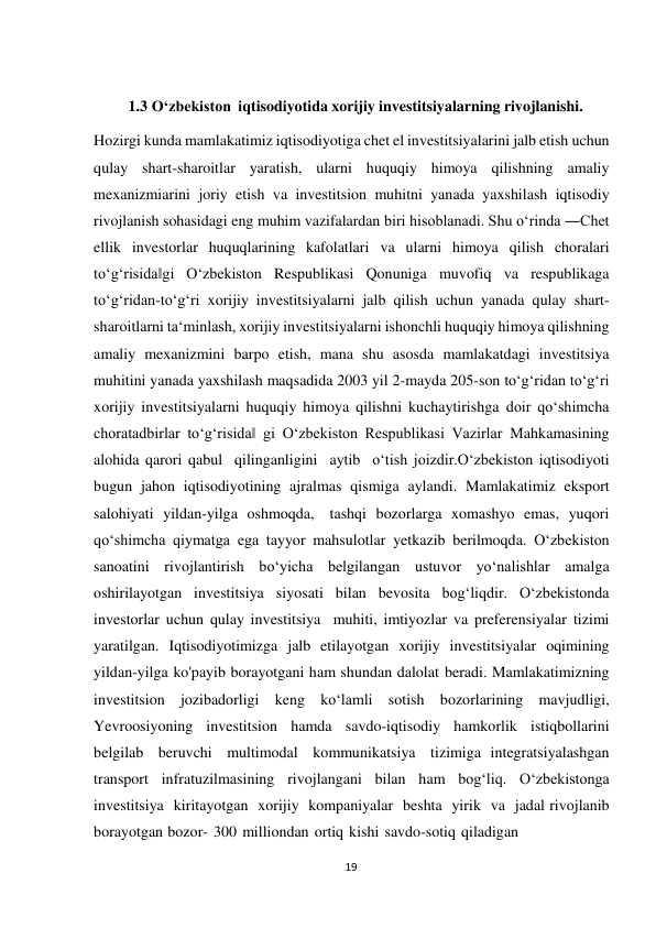 19 
 
1.3 O‘zbekiston iqtisodiyotida xorijiy investitsiyalarning rivojlanishi. 
 
Hozirgi kunda mamlakatimiz iqtisodiyotiga chet el investitsiyalarini jalb etish uchun 
qulay shart-sharoitlar yaratish, ularni huquqiy himoya qilishning amaliy 
mexanizmiarini joriy etish va investitsion muhitni yanada yaxshilash iqtisodiy 
rivojlanish sohasidagi eng muhim vazifalardan biri hisoblanadi. Shu o‘rinda ―Chet 
ellik investorlar huquqlarining kafolatlari va ularni himoya qilish choralari 
to‘g‘risida‖gi O‘zbekiston Respublikasi Qonuniga muvofiq va respublikaga 
to‘g‘ridan-to‘g‘ri xorijiy investitsiyalarni jalb qilish uchun yanada qulay shart- 
sharoitlarni ta‘minlash, xorijiy investitsiyalarni ishonchli huquqiy himoya qilishning 
amaliy mexanizmini barpo etish, mana shu asosda mamlakatdagi investitsiya 
muhitini yanada yaxshilash maqsadida 2003 yil 2-mayda 205-son to‘g‘ridan to‘g‘ri 
xorijiy investitsiyalarni huquqiy himoya qilishni kuchaytirishga doir qo‘shimcha 
choratadbirlar to‘g‘risida‖ gi O‘zbekiston Respublikasi Vazirlar Mahkamasining 
alohida qarori qabul qilinganligini aytib o‘tish joizdir.О‘zbekiston iqtisodiyoti 
bugun jahon iqtisodiyotining ajralmas qismiga aylandi. Mamlakatimiz eksport 
salohiyati yildan-yilga oshmoqda, tashqi bozorlarga xomashyo emas, yuqori 
qo‘shimcha qiymatga ega tayyor mahsulotlar yetkazib berilmoqda. O‘zbekiston 
sanoatini rivojlantirish bo‘yicha belgilangan ustuvor yo‘nalishlar amalga 
oshirilayotgan investitsiya siyosati bilan bevosita bog‘liqdir. O‘zbekistonda 
investorlar uchun qulay investitsiya muhiti, imtiyozlar va preferensiyalar tizimi 
yaratilgan. Iqtisodiyotimizga jalb etilayotgan xorijiy investitsiyalar oqimining 
yildan-yilga ko'payib borayotgani ham shundan dalolat beradi. Mamlakatimizning 
investitsion jozibadorligi keng ko‘lamli sotish bozorlarining mavjudligi, 
Yevroosiyoning investitsion hamda savdo-iqtisodiy hamkorlik istiqbollarini 
belgilab beruvchi multimodal kommunikatsiya tizimiga integratsiyalashgan 
transport infratuzilmasining rivojlangani bilan ham bog‘liq. O‘zbekistonga 
investitsiya kiritayotgan xorijiy kompaniyalar beshta yirik va jadal rivojlanib 
borayotgan bozor- 300 milliondan ortiq kishi savdo-sotiq qiladigan 
