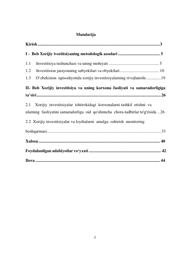 2 
 
 
 
Mundarija 
Kirish ..................................................................................................................... 3 
I - Bob Xorijiy ivestitsiyaning metodologik asoslari ........................................ 5 
1.1 
Investitsiya tushunchasi va uning mohiyati ................................................ 5 
1.2 
Investitsion jarayonning subyektlari va obyektlari ..................................... 10 
1.3 
O‘zbekiston iqtisodiyotida xorijiy investitsiyalarning rivojlanishi ..............19 
II- Bob Xorijiy investitsiya va uning korxona faoliyati va samaradorligiga 
ta’siri ....................................................................................................................... 26 
2.1 Xorijiy investitsiyalar ishtirokidagi korxonalarni tashkil etishni va 
ularning faoliyatini samaradorliga oid qo'shimcha chora-tadbirlar to'g'risida…26 
2.2 Xorijiy investitsiyalar va loyihalarni amalga oshirish monitoring 
boshqarmasi ............................................................................................................. 33 
Xulosa .................................................................................................................... 40 
Foydalanilgan adabiyotlar ro‘yxati ..................................................................... 42 
Ilova ....................................................................................................................... 44 
