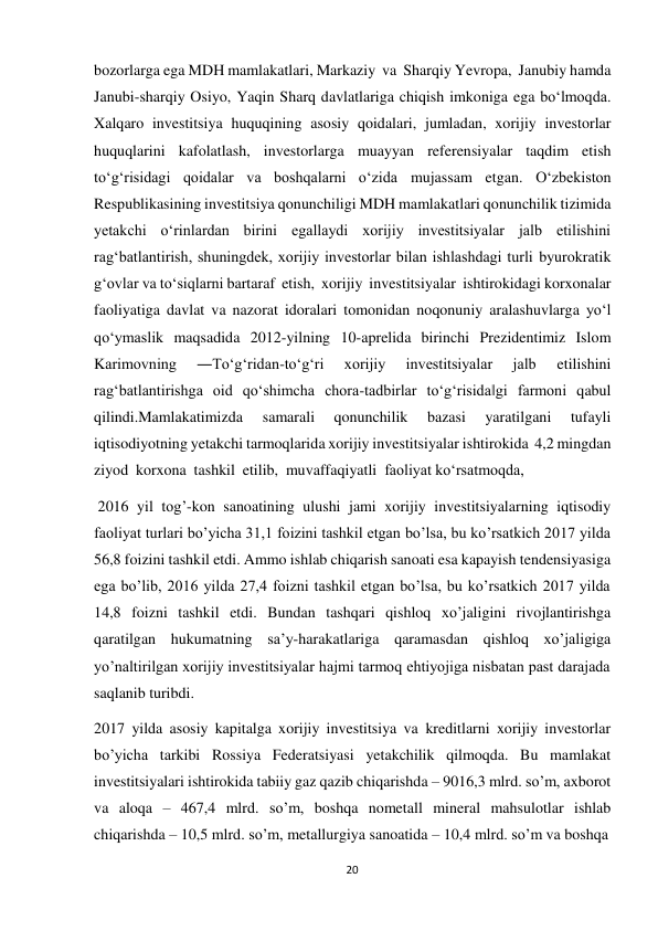 20 
 
bozorlarga ega MDH mamlakatlari, Markaziy va Sharqiy Yevropa, Janubiy hamda 
Janubi-sharqiy Osiyo, Yaqin Sharq davlatlariga chiqish imkoniga ega bo‘lmoqda. 
Xalqaro investitsiya huquqining asosiy qoidalari, jumladan, xorijiy investorlar 
huquqlarini kafolatlash, investorlarga muayyan referensiyalar taqdim etish 
to‘g‘risidagi qoidalar va boshqalarni o‘zida mujassam etgan. O‘zbekiston 
Respublikasining investitsiya qonunchiligi MDH mamlakatlari qonunchilik tizimida 
yetakchi o‘rinlardan birini egallaydi xorijiy investitsiyalar jalb etilishini 
rag‘batlantirish, shuningdek, xorijiy investorlar bilan ishlashdagi turli byurokratik 
g‘ovlar va to‘siqlarni bartaraf etish, xorijiy investitsiyalar ishtirokidagi korxonalar 
faoliyatiga davlat va nazorat idoralari tomonidan noqonuniy aralashuvlarga yo‘l 
qo‘ymaslik maqsadida 2012-yilning 10-aprelida birinchi Prezidentimiz Islom 
Karimovning 
―To‘g‘ridan-to‘g‘ri 
xorijiy 
investitsiyalar 
jalb 
etilishini 
rag‘batlantirishga oid qo‘shimcha chora-tadbirlar to‘g‘risida‖gi farmoni qabul 
qilindi.Mamlakatimizda 
samarali 
qonunchilik 
bazasi 
yaratilgani 
tufayli 
iqtisodiyotning yetakchi tarmoqlarida xorijiy investitsiyalar ishtirokida 4,2 mingdan 
ziyod korxona tashkil etilib, muvaffaqiyatli faoliyat ko‘rsatmoqda, 
2016 yil tog’-kon sanoatining ulushi jami xorijiy investitsiyalarning iqtisodiy 
faoliyat turlari bo’yicha 31,1 foizini tashkil etgan bo’lsa, bu ko’rsatkich 2017 yilda 
56,8 foizini tashkil etdi. Ammo ishlab chiqarish sanoati esa kapayish tendensiyasiga 
ega bo’lib, 2016 yilda 27,4 foizni tashkil etgan bo’lsa, bu ko’rsatkich 2017 yilda 
14,8 foizni tashkil etdi. Bundan tashqari qishloq xo’jaligini rivojlantirishga 
qaratilgan hukumatning sa’y-harakatlariga qaramasdan qishloq xo’jaligiga 
yo’naltirilgan xorijiy investitsiyalar hajmi tarmoq ehtiyojiga nisbatan past darajada 
saqlanib turibdi. 
2017 yilda asosiy kapitalga xorijiy investitsiya va kreditlarni xorijiy investorlar 
bo’yicha tarkibi Rossiya Federatsiyasi yetakchilik qilmoqda. Bu mamlakat 
investitsiyalari ishtirokida tabiiy gaz qazib chiqarishda – 9016,3 mlrd. so’m, axborot 
va aloqa – 467,4 mlrd. so’m, boshqa nometall mineral mahsulotlar ishlab 
chiqarishda – 10,5 mlrd. so’m, metallurgiya sanoatida – 10,4 mlrd. so’m va boshqa 
