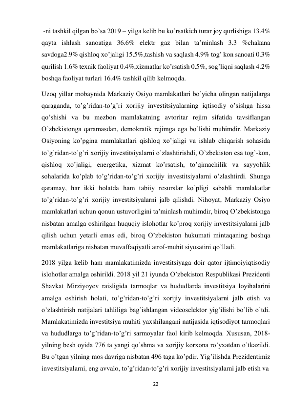 22 
 
-ni tashkil qilgan bo’sa 2019 – yilga kelib bu ko’rsatkich turar joy qurlishiga 13.4% 
qayta ishlash sanoatiga 36.6% elektr gaz bilan ta’minlash 3.3 %chakana 
savdoga2.9% qishloq xo’jaligi 15.5%,tashish va saqlash 4.9% tog’ kon sanoati 0.3% 
qurilish 1.6% texnik faoliyat 0.4%,xizmatlar ko’rsatish 0.5%, sog’liqni saqlash 4.2% 
boshqa faoliyat turlari 16.4% tashkil qilib kelmoqda. 
Uzoq yillar mobaynida Markaziy Osiyo mamlakatlari bo’yicha olingan natijalarga 
qaraganda, to’g’ridan-to’g’ri xorijiy investitsiyalarning iqtisodiy o’sishga hissa 
qo’shishi va bu mezbon mamlakatning avtoritar rejim sifatida tavsiflangan 
O’zbekistonga qaramasdan, demokratik rejimga ega bo’lishi muhimdir. Markaziy 
Osiyoning ko’pgina mamlakatlari qishloq xo’jaligi va ishlab chiqarish sohasida 
to’g’ridan-to’g’ri xorijiy investitsiyalarni o’zlashtirishdi, O’zbekiston esa tog’-kon, 
qishloq xo’jaligi, energetika, xizmat ko’rsatish, to’qimachilik va sayyohlik 
sohalarida ko’plab to’g’ridan-to’g’ri xorijiy investitsiyalarni o’zlashtirdi. Shunga 
qaramay, har ikki holatda ham tabiiy resurslar ko’pligi sababli mamlakatlar 
to’g’ridan-to’g’ri xorijiy investitsiyalarni jalb qilishdi. Nihoyat, Markaziy Osiyo 
mamlakatlari uchun qonun ustuvorligini ta’minlash muhimdir, biroq O’zbekistonga 
nisbatan amalga oshirilgan huquqiy islohotlar ko’proq xorijiy investitsiyalarni jalb 
qilish uchun yetarli emas edi, biroq O’zbekiston hukumati mintaqaning boshqa 
mamlakatlariga nisbatan muvaffaqiyatli atrof-muhit siyosatini qo’lladi. 
2018 yilga kelib ham mamlakatimizda investitsiyaga doir qator ijtimoiyiqtisodiy 
islohotlar amalga oshirildi. 2018 yil 21 iyunda O’zbekiston Respublikasi Prezidenti 
Shavkat Mirziyoyev raisligida tarmoqlar va hududlarda investitsiya loyihalarini 
amalga oshirish holati, to’g’ridan-to’g’ri xorijiy investitsiyalarni jalb etish va 
o’zlashtirish natijalari tahliliga bag’ishlangan videoselektor yig’ilishi bo’lib o’tdi. 
Mamlakatimizda investitsiya muhiti yaxshilangani natijasida iqtisodiyot tarmoqlari 
va hududlarga to’g’ridan-to’g’ri sarmoyalar faol kirib kelmoqda. Xususan, 2018- 
yilning besh oyida 776 ta yangi qo’shma va xorijiy korxona ro’yxatdan o’tkazildi. 
Bu o’tgan yilning mos davriga nisbatan 496 taga ko’pdir. Yig’ilishda Prezidentimiz 
investitsiyalarni, eng avvalo, to’g’ridan-to’g’ri xorijiy investitsiyalarni jalb etish va 
