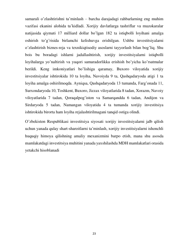 23 
 
samarali o’zlashtirishni ta’minlash – barcha darajadagi rahbarlarning eng muhim 
vazifasi ekanini alohida ta’kidladi. Xorijiy davlatlarga tashriflar va muzokaralar 
natijasida qiymati 17 milliard dollar bo’lgan 182 ta istiqbolli loyihani amalga 
oshirish to’g’risida birlamchi kelishuvga erishilgan. Ushbu investitsiyalarni 
o’zlashtirish biznes-reja va texnikiqtisodiy asoslarni tayyorlash bilan bog’liq. Shu 
bois bu boradagi ishlarni jadallashtirish, xorijiy investitsiyalarni istiqbolli 
loyihalarga yo’naltirish va yuqori samaradorlikka erishish bo’yicha ko’rsatmalar 
berildi. Keng imkoniyatlari bo’lishiga qaramay, Buxoro viloyatida xorijiy 
investitsiyalar ishtirokida 10 ta loyiha, Navoiyda 9 ta, Qashqadaryoda atigi 1 ta 
loyiha amalga oshirilmoqda. Ayniqsa, Qashqadaryoda 13 tumanda, Farg’onada 11, 
Surxondaryoda 10, Toshkent, Buxoro, Jizzax viloyatlarida 8 tadan, Xorazm, Navoiy 
viloyatlarida 7 tadan, Qoraqalpog’iston va Samarqandda 6 tadan, Andijon va 
Sirdaryoda 5 tadan, Namangan viloyatida 4 ta tumanda xorijiy investitsiya 
ishtirokida birorta ham loyiha rejalashtirilmagani tanqid ostiga olindi. 
O’zbekiston Respublikasi investitsiya siyosati xorijiy investitsiyalarni jalb qilish 
uchun yanada qulay shart-sharoitlarni ta’minlash, xorijiy investitsiyalarni ishonchli 
huquqiy himoya qilishning amaliy mexanizmini barpo etish, mana shu asosda 
mamlakatdagi investitsiya muhitini yanada yaxshilashda MDH mamlakatlari orasida 
yetakchi hisoblanadi 
