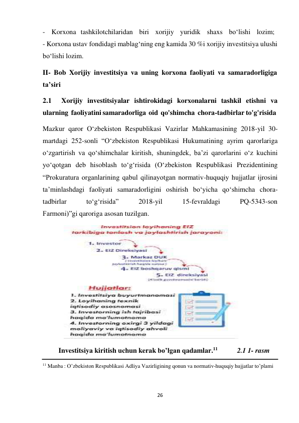 26 
 
- Korxona tashkilotchilaridan   biri   xorijiy   yuridik   shaxs   bo‘lishi   lozim; 
- Korxona ustav fondidagi mablag‘ning eng kamida 30 %i xorijiy investitsiya ulushi 
bo‘lishi lozim. 
II- Bob Xorijiy investitsiya va uning korxona faoliyati va samaradorligiga 
ta’siri 
2.1 
Xorijiy investitsiyalar ishtirokidagi korxonalarni tashkil etishni va 
ularning faoliyatini samaradorliga oid qo'shimcha chora-tadbirlar to'g'risida 
Mazkur qaror O‘zbekiston Respublikasi Vazirlar Mahkamasining 2018-yil 30- 
martdagi 252-sonli “O‘zbekiston Respublikasi Hukumatining ayrim qarorlariga 
o‘zgartirish va qo‘shimchalar kiritish, shuningdek, ba’zi qarorlarini o‘z kuchini 
yo‘qotgan deb hisoblash to‘g‘risida (O‘zbekiston Respublikasi Prezidentining 
“Prokuratura organlarining qabul qilinayotgan normativ-huquqiy hujjatlar ijrosini 
ta’minlashdagi faoliyati samaradorligini oshirish bo‘yicha qo‘shimcha chora- 
tadbirlar 
to‘g‘risida” 
2018-yil 
15-fevraldagi 
PQ-5343-son 
Farmoni)”gi qaroriga asosan tuzilgan. 
 
 
Investitsiya kiritish uchun kerak bo’lgan qadamlar.11 
2.1 1- rasm 
 
11 Manba : O’zbekiston Respublikasi Adliya Vazirligining qonun va normativ-huquqiy hujjatlar to’plami 
