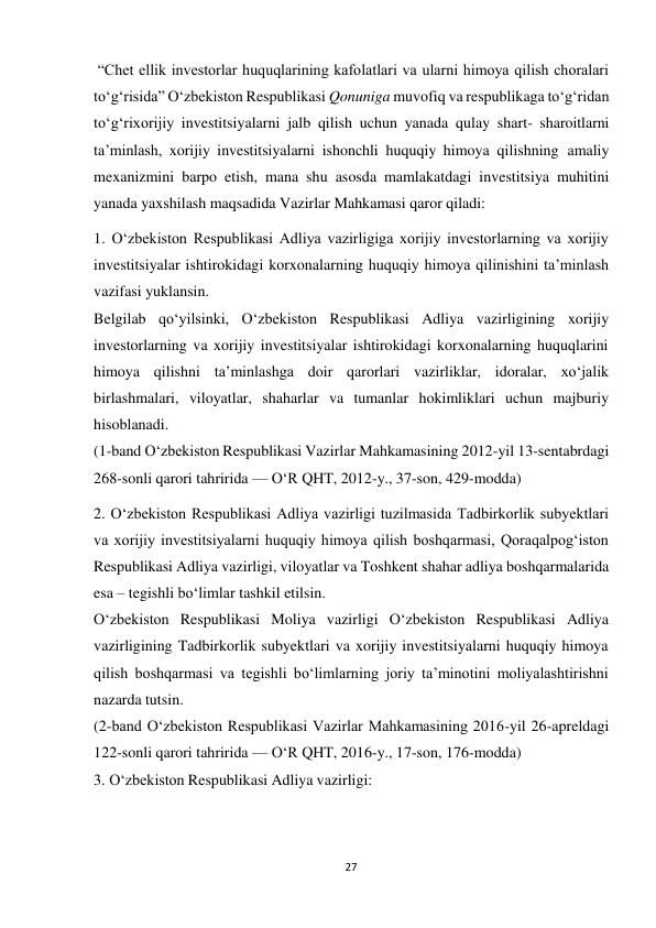 27 
 
“Chet ellik investorlar huquqlarining kafolatlari va ularni himoya qilish choralari 
to‘g‘risida” O‘zbekiston Respublikasi Qonuniga muvofiq va respublikaga to‘g‘ridan 
to‘g‘rixorijiy investitsiyalarni jalb qilish uchun yanada qulay shart- sharoitlarni 
ta’minlash, xorijiy investitsiyalarni ishonchli huquqiy himoya qilishning amaliy 
mexanizmini barpo etish, mana shu asosda mamlakatdagi investitsiya muhitini 
yanada yaxshilash maqsadida Vazirlar Mahkamasi qaror qiladi: 
1. O‘zbekiston Respublikasi Adliya vazirligiga xorijiy investorlarning va xorijiy 
investitsiyalar ishtirokidagi korxonalarning huquqiy himoya qilinishini ta’minlash 
vazifasi yuklansin. 
Belgilab qo‘yilsinki, O‘zbekiston Respublikasi Adliya vazirligining xorijiy 
investorlarning va xorijiy investitsiyalar ishtirokidagi korxonalarning huquqlarini 
himoya qilishni ta’minlashga doir qarorlari vazirliklar, idoralar, xo‘jalik 
birlashmalari, viloyatlar, shaharlar va tumanlar hokimliklari uchun majburiy 
hisoblanadi. 
(1-band O‘zbekiston Respublikasi Vazirlar Mahkamasining 2012-yil 13-sentabrdagi 
268-sonli qarori tahririda — O‘R QHT, 2012-y., 37-son, 429-modda) 
2. O‘zbekiston Respublikasi Adliya vazirligi tuzilmasida Tadbirkorlik subyektlari 
va xorijiy investitsiyalarni huquqiy himoya qilish boshqarmasi, Qoraqalpog‘iston 
Respublikasi Adliya vazirligi, viloyatlar va Toshkent shahar adliya boshqarmalarida 
esa – tegishli bo‘limlar tashkil etilsin. 
O‘zbekiston Respublikasi Moliya vazirligi O‘zbekiston Respublikasi Adliya 
vazirligining Tadbirkorlik subyektlari va xorijiy investitsiyalarni huquqiy himoya 
qilish boshqarmasi va tegishli bo‘limlarning joriy ta’minotini moliyalashtirishni 
nazarda tutsin. 
(2-band O‘zbekiston Respublikasi Vazirlar Mahkamasining 2016-yil 26-apreldagi 
122-sonli qarori tahririda — O‘R QHT, 2016-y., 17-son, 176-modda) 
3. O‘zbekiston Respublikasi Adliya vazirligi: 
