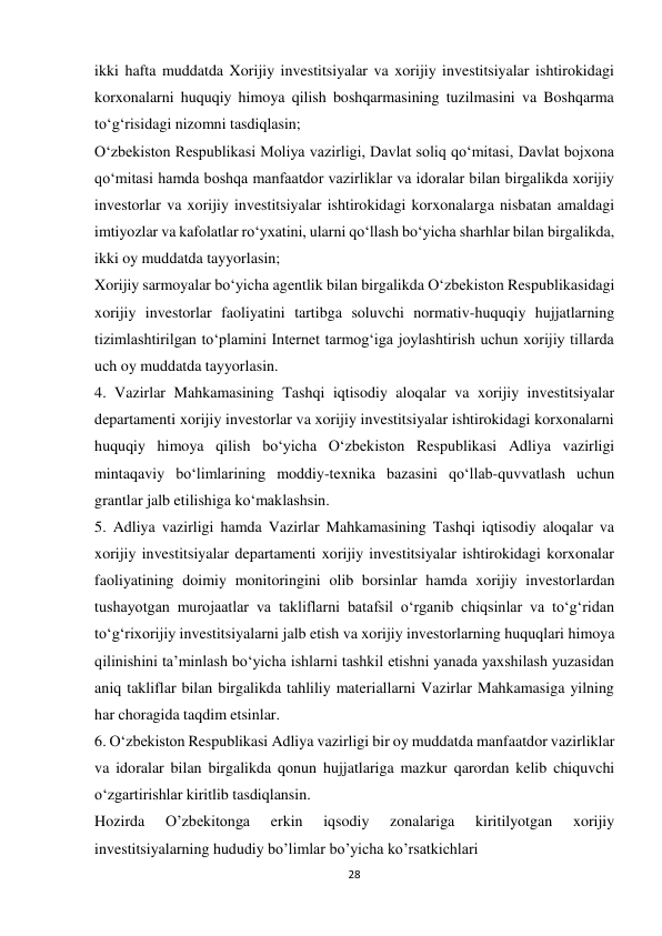 28 
 
ikki hafta muddatda Xorijiy investitsiyalar va xorijiy investitsiyalar ishtirokidagi 
korxonalarni huquqiy himoya qilish boshqarmasining tuzilmasini va Boshqarma 
to‘g‘risidagi nizomni tasdiqlasin; 
O‘zbekiston Respublikasi Moliya vazirligi, Davlat soliq qo‘mitasi, Davlat bojxona 
qo‘mitasi hamda boshqa manfaatdor vazirliklar va idoralar bilan birgalikda xorijiy 
investorlar va xorijiy investitsiyalar ishtirokidagi korxonalarga nisbatan amaldagi 
imtiyozlar va kafolatlar ro‘yxatini, ularni qo‘llash bo‘yicha sharhlar bilan birgalikda, 
ikki oy muddatda tayyorlasin; 
Xorijiy sarmoyalar bo‘yicha agentlik bilan birgalikda O‘zbekiston Respublikasidagi 
xorijiy investorlar faoliyatini tartibga soluvchi normativ-huquqiy hujjatlarning 
tizimlashtirilgan to‘plamini Internet tarmog‘iga joylashtirish uchun xorijiy tillarda 
uch oy muddatda tayyorlasin. 
4. Vazirlar Mahkamasining Tashqi iqtisodiy aloqalar va xorijiy investitsiyalar 
departamenti xorijiy investorlar va xorijiy investitsiyalar ishtirokidagi korxonalarni 
huquqiy himoya qilish bo‘yicha O‘zbekiston Respublikasi Adliya vazirligi 
mintaqaviy bo‘limlarining moddiy-texnika bazasini qo‘llab-quvvatlash uchun 
grantlar jalb etilishiga ko‘maklashsin. 
5. Adliya vazirligi hamda Vazirlar Mahkamasining Tashqi iqtisodiy aloqalar va 
xorijiy investitsiyalar departamenti xorijiy investitsiyalar ishtirokidagi korxonalar 
faoliyatining doimiy monitoringini olib borsinlar hamda xorijiy investorlardan 
tushayotgan murojaatlar va takliflarni batafsil o‘rganib chiqsinlar va to‘g‘ridan 
to‘g‘rixorijiy investitsiyalarni jalb etish va xorijiy investorlarning huquqlari himoya 
qilinishini ta’minlash bo‘yicha ishlarni tashkil etishni yanada yaxshilash yuzasidan 
aniq takliflar bilan birgalikda tahliliy materiallarni Vazirlar Mahkamasiga yilning 
har choragida taqdim etsinlar. 
6. O‘zbekiston Respublikasi Adliya vazirligi bir oy muddatda manfaatdor vazirliklar 
va idoralar bilan birgalikda qonun hujjatlariga mazkur qarordan kelib chiquvchi 
o‘zgartirishlar kiritlib tasdiqlansin. 
Hozirda 
O’zbekitonga 
erkin 
iqsodiy 
zonalariga 
kiritilyotgan 
xorijiy 
investitsiyalarning hududiy bo’limlar bo’yicha ko’rsatkichlari 
