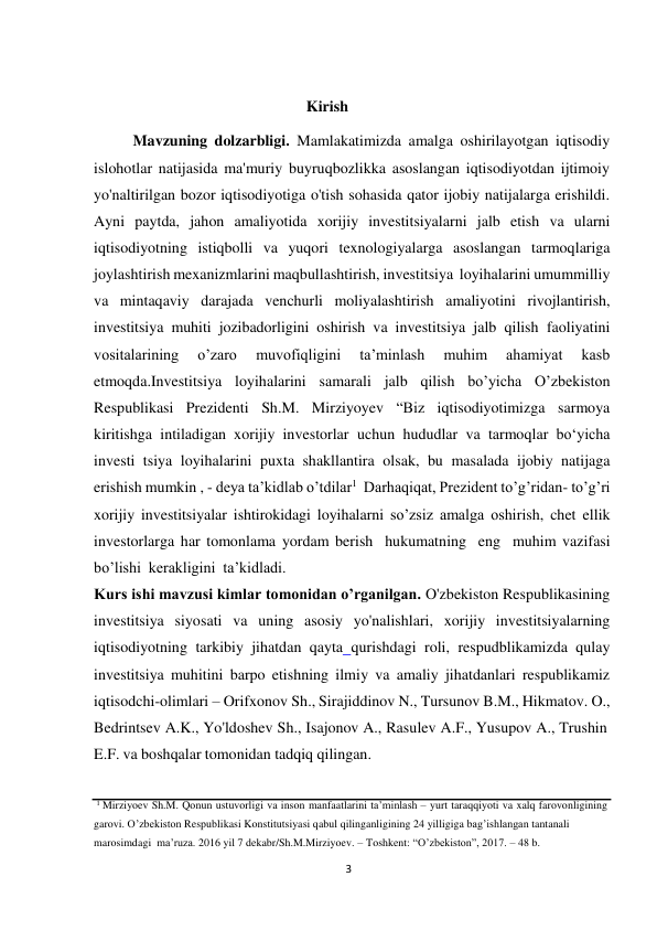 3 
 
Kirish 
 
Mavzuning dolzarbligi. Mamlakatimizda amalga oshirilayotgan iqtisodiy 
islohotlar natijasida ma'muriy buyruqbozlikka asoslangan iqtisodiyotdan ijtimoiy 
yo'naltirilgan bozor iqtisodiyotiga o'tish sohasida qator ijobiy natijalarga erishildi. 
Ayni paytda, jahon amaliyotida xorijiy investitsiyalarni jalb etish va ularni 
iqtisodiyotning istiqbolli va yuqori texnologiyalarga asoslangan tarmoqlariga 
joylashtirish mexanizmlarini maqbullashtirish, investitsiya loyihalarini umummilliy 
va mintaqaviy darajada venchurli moliyalashtirish amaliyotini rivojlantirish, 
investitsiya muhiti jozibadorligini oshirish va investitsiya jalb qilish faoliyatini 
vositalarining 
o’zaro 
muvofiqligini 
taʼminlash 
muhim 
ahamiyat 
kasb 
etmoqda.Investitsiya loyihalarini samarali jalb qilish bo’yicha O’zbekiston 
Respublikasi Prezidenti Sh.M. Mirziyoyev “Biz iqtisodiyotimizga sarmoya 
kiritishga intiladigan xorijiy investorlar uchun hududlar va tarmoqlar boʻyicha 
investi tsiya loyihalarini puxta shakllantira olsak, bu masalada ijobiy natijaga 
erishish mumkin , - deya ta’kidlab o’tdilar1 Darhaqiqat, Prezident to’g’ridan- to’g’ri 
xorijiy investitsiyalar ishtirokidagi loyihalarni so’zsiz amalga oshirish, chet ellik 
investorlarga har tomonlama yordam berish hukumatning eng muhim vazifasi 
bo’lishi kerakligini  taʼkidladi. 
Kurs ishi mavzusi kimlar tomonidan o’rganilgan. O'zbekiston Respublikasining 
investitsiya siyosati va uning asosiy yo'nalishlari, xorijiy investitsiyalarning 
iqtisodiyotning tarkibiy jihatdan qayta qurishdagi roli, respudblikamizda qulay 
investitsiya muhitini barpo etishning ilmiy va amaliy jihatdanlari respublikamiz 
iqtisodchi-olimlari – Orifxonov Sh., Sirajiddinov N., Tursunov B.M., Hikmatov. O., 
Bedrintsev A.K., Yo'ldoshev Sh., Isajonov A., Rasulev A.F., Yusupov A., Trushin 
E.F. va boshqalar tomonidan tadqiq qilingan. 
 
 
 
1 Mirziyoev Sh.M. Qonun ustuvorligi va inson manfaatlarini ta’minlash – yurt taraqqiyoti va xalq farovonligining 
garovi. O’zbekiston Respublikasi Konstitutsiyasi qabul qilinganligining 24 yilligiga bag’ishlangan tantanali 
marosimdagi ma’ruza. 2016 yil 7 dekabr/Sh.M.Mirziyoev. – Toshkent: “O’zbekiston”, 2017. – 48 b. 
