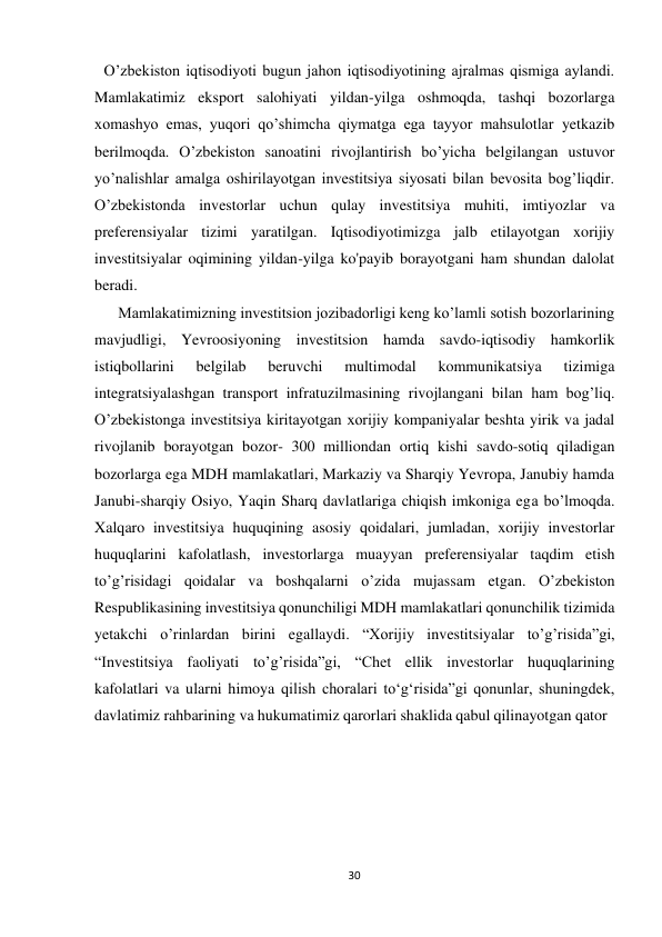 30 
 
О’zbekiston iqtisodiyoti bugun jahon iqtisodiyotining ajralmas qismiga aylandi. 
Mamlakatimiz eksport salohiyati yildan-yilga oshmoqda, tashqi bozorlarga 
xomashyo emas, yuqori qo’shimcha qiymatga ega tayyor mahsulotlar yetkazib 
berilmoqda. O’zbekiston sanoatini rivojlantirish bo’yicha belgilangan ustuvor 
yo’nalishlar amalga oshirilayotgan investitsiya siyosati bilan bevosita bog’liqdir. 
O’zbekistonda investorlar uchun qulay investitsiya muhiti, imtiyozlar va 
preferensiyalar tizimi yaratilgan. Iqtisodiyotimizga jalb etilayotgan xorijiy 
investitsiyalar oqimining yildan-yilga ko'payib borayotgani ham shundan dalolat 
beradi. 
Mamlakatimizning investitsion jozibadorligi keng ko’lamli sotish bozorlarining 
mavjudligi, Yevroosiyoning investitsion hamda savdo-iqtisodiy hamkorlik 
istiqbollarini 
belgilab 
beruvchi 
multimodal 
kommunikatsiya 
tizimiga 
integratsiyalashgan transport infratuzilmasining rivojlangani bilan ham bog’liq. 
O’zbekistonga investitsiya kiritayotgan xorijiy kompaniyalar beshta yirik va jadal 
rivojlanib borayotgan bozor- 300 milliondan ortiq kishi savdo-sotiq qiladigan 
bozorlarga ega MDH mamlakatlari, Markaziy va Sharqiy Yevropa, Janubiy hamda 
Janubi-sharqiy Osiyo, Yaqin Sharq davlatlariga chiqish imkoniga ega bo’lmoqda. 
Xalqaro investitsiya huquqining asosiy qoidalari, jumladan, xorijiy investorlar 
huquqlarini kafolatlash, investorlarga muayyan preferensiyalar taqdim etish 
to’g’risidagi qoidalar va boshqalarni o’zida mujassam etgan. O’zbekiston 
Respublikasining investitsiya qonunchiligi MDH mamlakatlari qonunchilik tizimida 
yetakchi o’rinlardan birini egallaydi. “Xorijiy investitsiyalar to’g’risida”gi, 
“Investitsiya faoliyati to’g’risida”gi, “Chet ellik investorlar huquqlarining 
kafolatlari va ularni himoya qilish choralari to‘g‘risida”gi qonunlar, shuningdek, 
davlatimiz rahbarining va hukumatimiz qarorlari shaklida qabul qilinayotgan qator 
