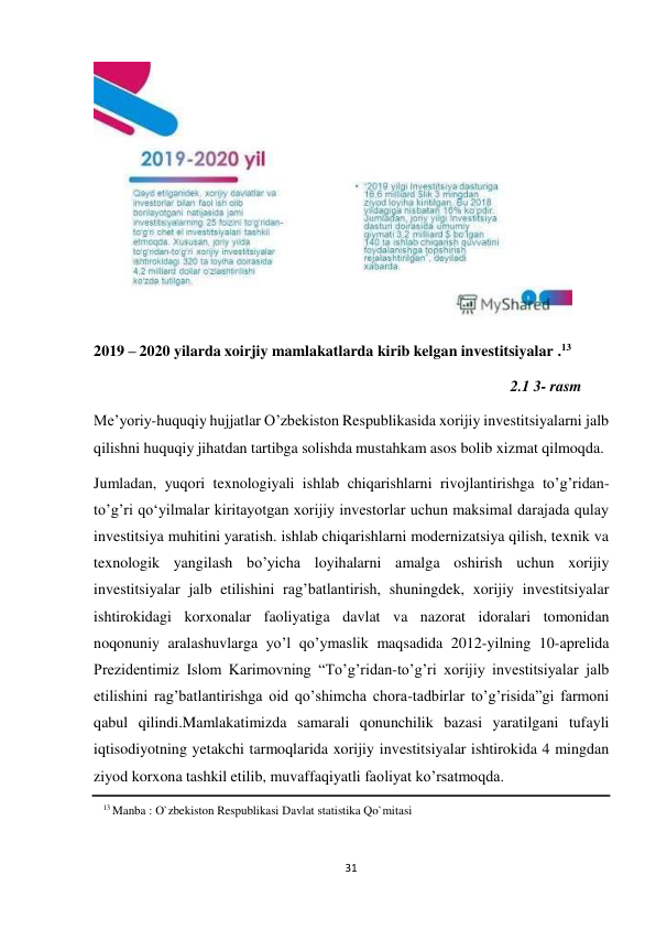 31 
 
 
 
2019 – 2020 yilarda xoirjiy mamlakatlarda kirib kelgan investitsiyalar .13 
 
2.1 3- rasm 
 
Me’yoriy-huquqiy hujjatlar O’zbekiston Respublikasida xorijiy investitsiyalarni jalb 
qilishni huquqiy jihatdan tartibga solishda mustahkam asos bolib xizmat qilmoqda. 
Jumladan, yuqori texnologiyali ishlab chiqarishlarni rivojlantirishga to’g’ridan- 
to’g’ri qo‘yilmalar kiritayotgan xorijiy investorlar uchun maksimal darajada qulay 
investitsiya muhitini yaratish. ishlab chiqarishlarni modernizatsiya qilish, texnik va 
texnologik yangilash bo’yicha loyihalarni amalga oshirish uchun xorijiy 
investitsiyalar jalb etilishini rag’batlantirish, shuningdek, xorijiy investitsiyalar 
ishtirokidagi korxonalar faoliyatiga davlat va nazorat idoralari tomonidan 
noqonuniy aralashuvlarga yo’l qo’ymaslik maqsadida 2012-yilning 10-aprelida 
Prezidentimiz Islom Karimovning “To’g’ridan-to’g’ri xorijiy investitsiyalar jalb 
etilishini rag’batlantirishga oid qo’shimcha chora-tadbirlar to’g’risida”gi farmoni 
qabul qilindi.Mamlakatimizda samarali qonunchilik bazasi yaratilgani tufayli 
iqtisodiyotning yetakchi tarmoqlarida xorijiy investitsiyalar ishtirokida 4 mingdan 
ziyod korxona tashkil etilib, muvaffaqiyatli faoliyat ko’rsatmoqda. 
13 Manba : O`zbekiston Respublikasi Davlat statistika Qo`mitasi 
