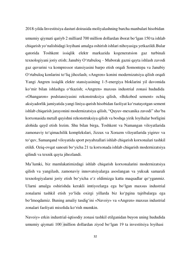 32 
 
2018-yilda Investitsiya dasturi doirasida moliyalashning barcha manbalari hisobidan 
 
umumiy qiymati qariyb 2 milliard 700 million dollardan iborat bo‘lgan 150 ta ishlab 
chiqarish yo‘nalishidagi loyihani amalga oshirish ishlari nihoyasiga yetkazildi. Bular 
qatorida Toshkent issiqlik elektr markazida kogeneratsion gaz turbinali 
texnologiyani joriy etish; Janubiy O‘rtabuloq – Muborak gazni qayta ishlash zavodi 
gaz quvurini va kompressor stansiyasini barpo etish orqali Somontepa va Janubiy 
O‘rtabuloq konlarini to‘liq jihozlash; «Angren» konini modernizatsiya qilish orqali 
Yangi Angren issiqlik elektr stansiyasining 1-5-energiya bloklarini yil davomida 
ko‘mir bilan ishlashga o‘tkazish; «Angren» maxsus industrial zonasi hududida 
«Ohangaron» podstansiyasini rekonstruksiya qilish, «Bekobod sement» ochiq 
aksiyadorlik jamiyatida yangi liniya qurish hisobidan faoliyat ko‘rsatayotgan sement 
ishlab chiqarish jarayonini modernizatsiya qilish, “Quyuv-mexanika zavodi” sho‘ba 
korxonasida metall quyishni rekonstruksiya qilish va boshqa yirik loyihalar borligini 
alohida qayd etish lozim. Shu bilan birga, Toshkent va Namangan viloyatlarida 
zamonaviy to‘qimachilik komplekslari, Jizzax va Xorazm viloyatlarida yigiruv va 
to‘quv, Samarqand viloyatida sport poyabzallari ishlab chiqarish korxonalari tashkil 
etildi. Oziq-ovqat sanoati bo‘yicha 21 ta korxonada ishlab chiqarish modernizatsiya 
qilindi va texnik qayta jihozlandi. 
Ma’lumki, biz mamlakatimizdagi ishlab chiqarish korxonalarini modernizatsiya 
qilish va yangilash, zamonaviy innovatsiyalarga asoslangan va yuksak samarali 
texnologiyalarni joriy etish bo‘yicha o‘z oldimizga katta maqsadlar qo‘yganmiz. 
Ularni amalga oshirishda kerakli imtiyozlarga ega bo‘lgan maxsus industrial 
zonalarni tashkil etish yo‘lida oxirgi yillarda biz ko‘pgina tajribalarga ega 
bo‘lmoqdamiz. Buning amaliy tasdig‘ini «Navoiy» va «Angren» maxsus industrial 
zonalari faoliyati misolida ko‘rish mumkin. 
Navoiy» erkin industrial-iqtisodiy zonasi tashkil etilganidan buyon uning hududida 
umumiy qiymati 100 million dollardan ziyod bo‘lgan 19 ta investitsiya loyihasi 
