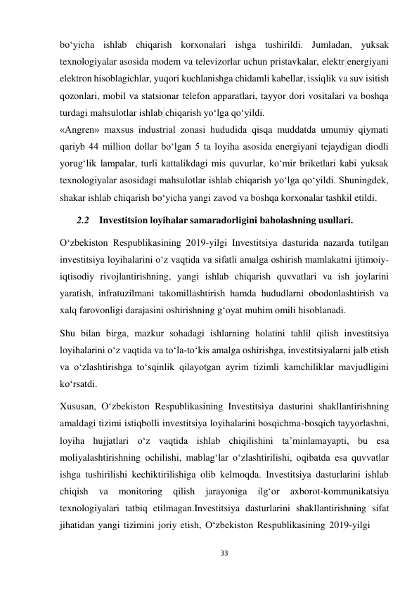 33 
 
bo‘yicha ishlab chiqarish korxonalari ishga tushirildi. Jumladan, yuksak 
texnologiyalar asosida modem va televizorlar uchun pristavkalar, elektr energiyani 
elektron hisoblagichlar, yuqori kuchlanishga chidamli kabellar, issiqlik va suv isitish 
qozonlari, mobil va statsionar telefon apparatlari, tayyor dori vositalari va boshqa 
turdagi mahsulotlar ishlab chiqarish yo‘lga qo‘yildi. 
«Angren» maxsus industrial zonasi hududida qisqa muddatda umumiy qiymati 
qariyb 44 million dollar bo‘lgan 5 ta loyiha asosida energiyani tejaydigan diodli 
yorug‘lik lampalar, turli kattalikdagi mis quvurlar, ko‘mir briketlari kabi yuksak 
texnologiyalar asosidagi mahsulotlar ishlab chiqarish yo‘lga qo‘yildi. Shuningdek, 
shakar ishlab chiqarish bo‘yicha yangi zavod va boshqa korxonalar tashkil etildi. 
2.2 Investitsion loyihalar samaradorligini baholashning usullari. 
 
O‘zbekiston Respublikasining 2019-yilgi Investitsiya dasturida nazarda tutilgan 
investitsiya loyihalarini o‘z vaqtida va sifatli amalga oshirish mamlakatni ijtimoiy- 
iqtisodiy rivojlantirishning, yangi ishlab chiqarish quvvatlari va ish joylarini 
yaratish, infratuzilmani takomillashtirish hamda hududlarni obodonlashtirish va 
xalq farovonligi darajasini oshirishning g‘oyat muhim omili hisoblanadi. 
Shu bilan birga, mazkur sohadagi ishlarning holatini tahlil qilish investitsiya 
loyihalarini o‘z vaqtida va to‘la-to‘kis amalga oshirishga, investitsiyalarni jalb etish 
va o‘zlashtirishga to‘sqinlik qilayotgan ayrim tizimli kamchiliklar mavjudligini 
ko‘rsatdi. 
Xususan, O‘zbekiston Respublikasining Investitsiya dasturini shakllantirishning 
amaldagi tizimi istiqbolli investitsiya loyihalarini bosqichma-bosqich tayyorlashni, 
loyiha hujjatlari o‘z vaqtida ishlab chiqilishini ta’minlamayapti, bu esa 
moliyalashtirishning ochilishi, mablag‘lar o‘zlashtirilishi, oqibatda esa quvvatlar 
ishga tushirilishi kechiktirilishiga olib kelmoqda. Investitsiya dasturlarini ishlab 
chiqish 
va 
monitoring 
qilish 
jarayoniga 
ilg‘or 
axborot-kommunikatsiya 
texnologiyalari tatbiq etilmagan.Investitsiya dasturlarini shakllantirishning sifat 
jihatidan yangi tizimini joriy etish, O‘zbekiston Respublikasining 2019-yilgi 
