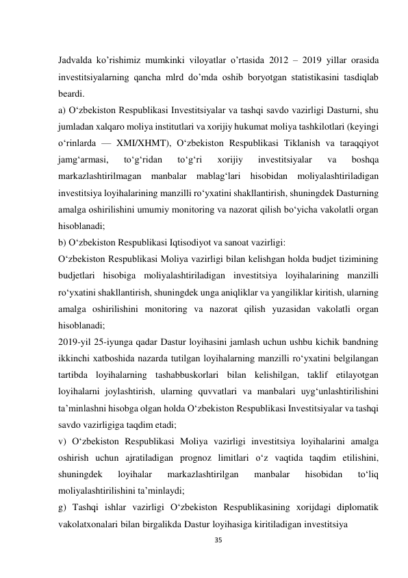 35 
 
Jadvalda ko’rishimiz mumkinki viloyatlar o’rtasida 2012 – 2019 yillar orasida 
investitsiyalarning qancha mlrd do’mda oshib boryotgan statistikasini tasdiqlab 
beardi. 
a) O‘zbekiston Respublikasi Investitsiyalar va tashqi savdo vazirligi Dasturni, shu 
jumladan xalqaro moliya institutlari va xorijiy hukumat moliya tashkilotlari (keyingi 
o‘rinlarda — XMI/XHMT), O‘zbekiston Respublikasi Tiklanish va taraqqiyot 
jamg‘armasi, 
to‘g‘ridan 
to‘g‘ri 
xorijiy 
investitsiyalar 
va 
boshqa 
markazlashtirilmagan manbalar mablag‘lari hisobidan moliyalashtiriladigan 
investitsiya loyihalarining manzilli ro‘yxatini shakllantirish, shuningdek Dasturning 
amalga oshirilishini umumiy monitoring va nazorat qilish bo‘yicha vakolatli organ 
hisoblanadi; 
b) O‘zbekiston Respublikasi Iqtisodiyot va sanoat vazirligi: 
O‘zbekiston Respublikasi Moliya vazirligi bilan kelishgan holda budjet tizimining 
budjetlari hisobiga moliyalashtiriladigan investitsiya loyihalarining manzilli 
ro‘yxatini shakllantirish, shuningdek unga aniqliklar va yangiliklar kiritish, ularning 
amalga oshirilishini monitoring va nazorat qilish yuzasidan vakolatli organ 
hisoblanadi; 
2019-yil 25-iyunga qadar Dastur loyihasini jamlash uchun ushbu kichik bandning 
ikkinchi xatboshida nazarda tutilgan loyihalarning manzilli ro‘yxatini belgilangan 
tartibda loyihalarning tashabbuskorlari bilan kelishilgan, taklif etilayotgan 
loyihalarni joylashtirish, ularning quvvatlari va manbalari uyg‘unlashtirilishini 
ta’minlashni hisobga olgan holda O‘zbekiston Respublikasi Investitsiyalar va tashqi 
savdo vazirligiga taqdim etadi; 
v) O‘zbekiston Respublikasi Moliya vazirligi investitsiya loyihalarini amalga 
oshirish uchun ajratiladigan prognoz limitlari o‘z vaqtida taqdim etilishini, 
shuningdek 
loyihalar 
markazlashtirilgan 
manbalar 
hisobidan 
to‘liq 
moliyalashtirilishini ta’minlaydi; 
g) Tashqi ishlar vazirligi O‘zbekiston Respublikasining xorijdagi diplomatik 
vakolatxonalari bilan birgalikda Dastur loyihasiga kiritiladigan investitsiya 
