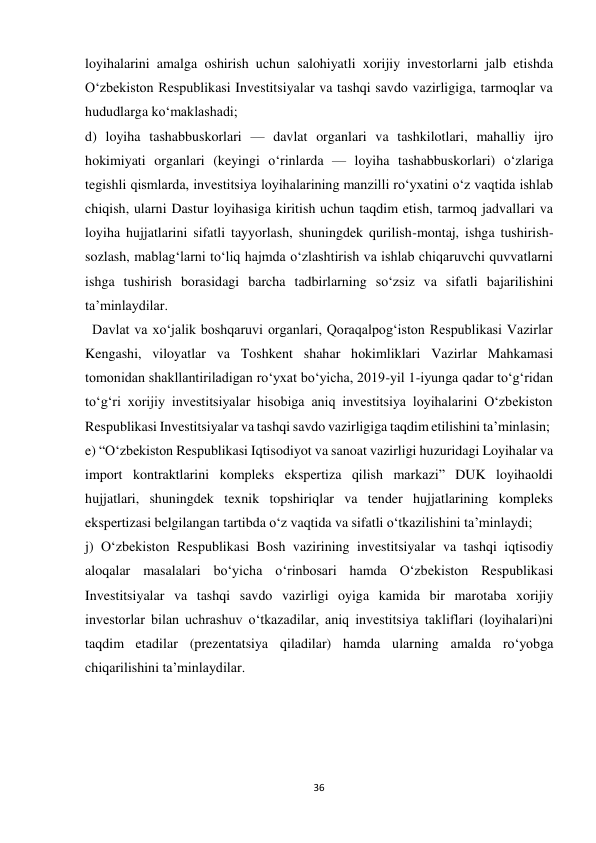 36 
 
loyihalarini amalga oshirish uchun salohiyatli xorijiy investorlarni jalb etishda 
O‘zbekiston Respublikasi Investitsiyalar va tashqi savdo vazirligiga, tarmoqlar va 
hududlarga ko‘maklashadi; 
d) loyiha tashabbuskorlari — davlat organlari va tashkilotlari, mahalliy ijro 
hokimiyati organlari (keyingi o‘rinlarda — loyiha tashabbuskorlari) o‘zlariga 
tegishli qismlarda, investitsiya loyihalarining manzilli ro‘yxatini o‘z vaqtida ishlab 
chiqish, ularni Dastur loyihasiga kiritish uchun taqdim etish, tarmoq jadvallari va 
loyiha hujjatlarini sifatli tayyorlash, shuningdek qurilish-montaj, ishga tushirish- 
sozlash, mablag‘larni to‘liq hajmda o‘zlashtirish va ishlab chiqaruvchi quvvatlarni 
ishga tushirish borasidagi barcha tadbirlarning so‘zsiz va sifatli bajarilishini 
ta’minlaydilar. 
Davlat va xo‘jalik boshqaruvi organlari, Qoraqalpog‘iston Respublikasi Vazirlar 
Kengashi, viloyatlar va Toshkent shahar hokimliklari Vazirlar Mahkamasi 
tomonidan shakllantiriladigan ro‘yxat bo‘yicha, 2019-yil 1-iyunga qadar to‘g‘ridan 
to‘g‘ri xorijiy investitsiyalar hisobiga aniq investitsiya loyihalarini O‘zbekiston 
Respublikasi Investitsiyalar va tashqi savdo vazirligiga taqdim etilishini ta’minlasin; 
e) “O‘zbekiston Respublikasi Iqtisodiyot va sanoat vazirligi huzuridagi Loyihalar va 
import kontraktlarini kompleks ekspertiza qilish markazi” DUK loyihaoldi 
hujjatlari, shuningdek texnik topshiriqlar va tender hujjatlarining kompleks 
ekspertizasi belgilangan tartibda o‘z vaqtida va sifatli o‘tkazilishini ta’minlaydi; 
j) O‘zbekiston Respublikasi Bosh vazirining investitsiyalar va tashqi iqtisodiy 
aloqalar masalalari bo‘yicha o‘rinbosari hamda O‘zbekiston Respublikasi 
Investitsiyalar va tashqi savdo vazirligi oyiga kamida bir marotaba xorijiy 
investorlar bilan uchrashuv o‘tkazadilar, aniq investitsiya takliflari (loyihalari)ni 
taqdim etadilar (prezentatsiya qiladilar) hamda ularning amalda ro‘yobga 
chiqarilishini ta’minlaydilar. 
