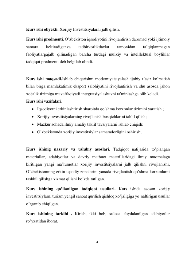 4 
 
Kurs ishi obyekti. Xorijiy Investitsiyalarni jalb qilish. 
 
Kurs ishi predmenti. O’zbekiston iqsodiyotini rivojlantirish daromad yoki ijtimoiy 
samara 
keltiradiganva 
tadbirkorlikdavlat 
tamonidan 
ta’qiqlanmagan 
faoliyatlargajalb qilinadigan barcha turdagi mulkiy va intelllektual boyliklar 
tadqiqot predmenti deb belgilab olindi. 
 
 
Kurs ishi maqsadi.Ishlab chiqarishni moderniyatsiyalash ijobiy t’asir ko’rsatish 
bilan birga mamlakatimiz eksport salohiyatini rivojlantirish va shu asosda jahon 
xo'jalik tizimiga muvaffaqiyatli integratsiyalashuvni ta'minlashga olib keladi. 
Kurs ishi vazifalari. 
 Iqsodiyotni erkinlashtirish sharoitda qo’shma korxonlar tizimini yaratish ; 
 Xorijiy investitsiyalarning rivojlanish bosqichlarini tahlil qilish; 
 Mazkur sohada ilmiy amaliy taklif tavsiyalarni ishlab chiqish; 
 O’zbekistonda xorijiy investitsiylar samaradorligini oshirish; 
 
 
Kurs ishinig nazariy va uslubiy asoslari. Tadqiqot natijasida to’plangan 
materiallar, adabiyotlar va davriy matbuot materillaridagi ilmiy muomalaga 
kiritilgan yangi ma’lumotlar xorijiy investitsiyalarni jalb qilishni rivojlanishi, 
O’zbekistonning erkin iqsodiy zonalarini yanada rivojlantish qo’shma korxonlarni 
tashkil qilishga xizmat qilishi ko’zda tutilgan. 
Kurs ishining qo’llanilgan tadqiqot usullari. Kurs ishida asosan xorijiy 
investitsiylarni turizm yengil sanoat qurilish qishloq xo’jaligiga yo’naltirigan usullar 
o’rganib chiqilgan. 
Kurs ishining tarkibi . Kirish, ikki bob, xulosa, foydalanilgan adabiyotlar 
ro’yxatidan iborat. 
