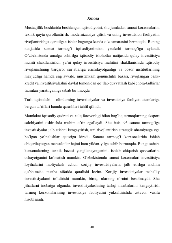 40 
 
Xulosa 
 
Mustaqillik boshlarida boshlangan iqtisodiyotni, shu jumladan sanoat korxonalarini 
texnik qayta qurollantirish, modernizatsiya qilish va uning investitsion faoliyatini 
rivojlantirishga qaratilgan ishlar bugunga kunda o’z samarasini bermoqda. Buning 
natijasida sanoat tarmog’i iqtisodiyotimizni yetakchi tarmog’iga aylandi. 
O’zbekistonda amalga oshirilga iqtisodiy islohotlar natijasida qulay investitsiya 
muhiti shakllantirildi, ya`ni qulay investitsiya muhitini shakllanishida iqtisodiy 
rivojlanishning barqaror sur`atlariga erishilayotganligi va bozor institutlarining 
mavjudligi hamda eng avvalo, mustahkam qonunchilik bazasi, rivojlangan bank- 
kredit va investitsiyalashni davlat tomonidan qo’llab quvvatlash kabi chora-tadbirlar 
tizimlari yaratilganligi sabab bo’lmoqda. 
Turli iqtisodchi – olimlarning investitsiyalar va investitsiya faoliyati atamlariga 
bergan ta’riflari hamda qarashlari tahlil qilindi. 
Mamlakat iqtisodiy qudrati va xalq farovonligi bilan bog’liq tarmoqlarning eksport 
salohiyatini oshirishda muhim o’rin egallaydi. Shu bois, 93 sanoat tarmog’iga 
investitsiyalar jalb etishni kengaytirish, uni rivojlantirish strategik ahamiyatga ega 
bo’lgan yo’nalishlar qatoriga kiradi. Sanoat tarmog’i korxonalarida ishlab 
chiqarilayotgan mahsulotlar hajmi ham yildan-yilga oshib bormoqda. Bunga sabab, 
korxonalarning texnik bazasi yangilanayotganini, ishlab chiqarish quvvatlarini 
oshayotganini ko’rsatish mumkin. O’zbekistonda sanoat korxonalari investitsiya 
loyihalarini moliyalash uchun xorijiy investitsiyalarni jalb etishga muhim 
qo’shimcha manba sifatida qaralishi lozim. Xorijiy investitsiyalar mahalliy 
investitsiyalarni to’ldirishi mumkin, biroq, ularning o’rnini bosolmaydi. Shu 
jihatlarni inobatga olganda, investitsiyalashning tashqi manbalarini kengaytirish 
tarmoq korxonalarining investitsiya faoliyatini yuksaltirishda ustuvor vazifa 
hisoblanadi. 
