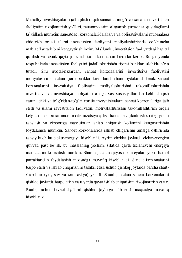 41 
 
Mahalliy investitsiyalarni jalb qilish orqali sanoat tarmog’i korxonalari investitsion 
faoliyatini rivojlantirish yo’llari, muammolarini o’rganish yuzasidan quyidagilarni 
ta`kidlash mumkin: sanoatdagi korxonalarida aksiya va obligatsiyalarni muomalaga 
chiqarish orqali ularni investitsion faoliyatni moliyalashtirishda qo’shimcha 
mablag’lar tarkibini kengaytirish lozim. Ma`lumki, investitsion faoliyatdagi kapital 
qurilish va texnik qayta jihozlash tadbirlari uchun kreditlar kerak. Bu jarayonda 
respublikada investitsion faoliyatni jadallashtirishda tijorat banklari alohida o’rin 
tutadi. Shu nuqtai-nazardan, sanoat korxonalarini investitsiya faoliyatini 
moliyalashtirish uchun tijorat banklari kreditlaridan ham foydalanish kerak. Sanoat 
korxonalarini 
investitsiya 
faoliyatini 
moliyalashtirishni 
takomillashtirishda 
investitsiya va investitsiya faoliyatini o’ziga xos xususiyatlaridan kelib chiqish 
zarur. Ichki va to’g’ridan-to’g’ri xorijiy investitsiyalarni sanoat korxonalariga jalb 
etish va ularni investitsion faoliyatini moliyalashtirishni takomillashtirish orqali 
kelgusida ushbu tarmoqni modernizatsiya qilish hamda rivojlantirish strategiyasini 
asoslash va eksportga mahsulotlar ishlab chiqarish ko’lamini kengaytirishda 
foydalanish mumkin. Sanoat korxonalarida ishlab chiqarishni amalga oshirishda 
asosiy kuch bu elektr-energiya hisoblandi. Ayrim chekka joylarda elektr-energiya 
quvvati past bo’lib, bu masalaning yechimi sifatida qayta tiklanuvchi energiya 
manbalarini ko’rsatish mumkin. Shuning uchun quyosh batareyalari yoki shamol 
parraklaridan foydalanish maqsadga muvofiq hisoblanadi. Sanoat korxonalarini 
barpo etish va ishlab chiqarishini tashkil etish uchun qishloq joylarda barcha shart- 
sharoitlar (yer, suv va xom-ashyo) yetarli. Shuning uchun sanoat korxonalarini 
qishloq joylarda barpo etish va u yerda qayta ishlab chiqarishni rivojlantirish zarur. 
Buning uchun investitsiyalarni qishloq joylarga jalb etish maqsadga muvofiq 
hisoblanadi 
