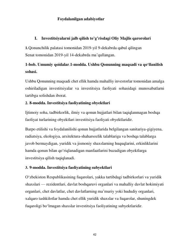 42 
 
Foydalanilgan adabiyotlar 
 
 
 
I. Investitsiyalarni jalb qilish to’g’risdagi Oliy Majlis qarorolari 
 
1. Qonunchilik palatasi tomonidan 2019-yil 9-dekabrda qabul qilingan 
Senat tomonidan 2019-yil 14-dekabrda ma’qullangan. 
1-bob. Umumiy qoidalar.1-modda. Ushbu Qonunning maqsadi va qo‘llanilish 
sohasi. 
Ushbu Qonunning maqsadi chet ellik hamda mahalliy investorlar tomonidan amalga 
oshiriladigan investitsiyalar va investitsiya faoliyati sohasidagi munosabatlarni 
tartibga solishdan iborat. 
2. 8-modda. Investitsiya faoliyatining obyektlari 
 
Ijtimoiy soha, tadbirkorlik, ilmiy va qonun hujjatlari bilan taqiqlanmagan boshqa 
faoliyat turlarining obyektlari investitsiya faoliyati obyektlaridir. 
Barpo etilishi va foydalanilishi qonun hujjatlarida belgilangan sanitariya-gigiyena, 
radiatsiya, ekologiya, arxitektura-shaharsozlik talablariga va boshqa talablarga 
javob bermaydigan, yuridik va jismoniy shaxslarning huquqlarini, erkinliklarini 
hamda qonun bilan qo‘riqlanadigan manfaatlarini buzadigan obyektlarga 
investitsiya qilish taqiqlanadi. 
3. 9-modda. Investitsiya faoliyatining subyektlari 
 
O‘zbekiston Respublikasining fuqarolari, yakka tartibdagi tadbirkorlari va yuridik 
shaxslari — rezidentlari, davlat boshqaruvi organlari va mahalliy davlat hokimiyati 
organlari, chet davlatlar, chet davlatlarning ma’muriy yoki hududiy organlari, 
xalqaro tashkilotlar hamda chet ellik yuridik shaxslar va fuqarolar, shuningdek 
fuqaroligi bo‘lmagan shaxslar investitsiya faoliyatining subyektlaridir. 
