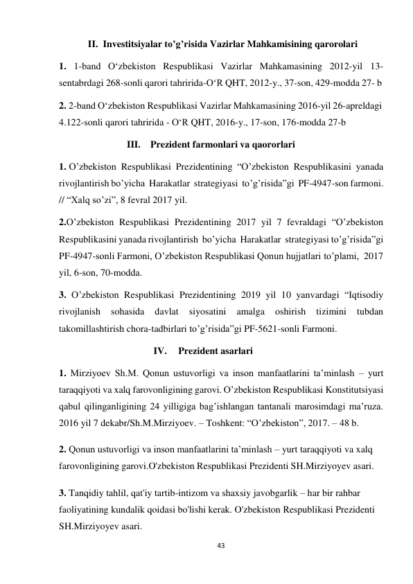 43 
 
II. Investitsiyalar to’g’risida Vazirlar Mahkamisining qarorolari 
 
1. 1-band O‘zbekiston Respublikasi Vazirlar Mahkamasining 2012-yil 13- 
sentabrdagi 268-sonli qarori tahririda-O‘R QHT, 2012-y., 37-son, 429-modda 27- b 
2. 2-band O‘zbekiston Respublikasi Vazirlar Mahkamasining 2016-yil 26-apreldagi 
4.122-sonli qarori tahririda - O‘R QHT, 2016-y., 17-son, 176-modda 27-b 
III. Prezident farmonlari va qaororlari 
 
1. O’zbekiston Respublikasi Prezidentining “O’zbekiston Respublikasini yanada 
rivojlantirish bo’yicha Harakatlar strategiyasi to’g’risida”gi PF-4947-son farmoni. 
// “Xalq so’zi”, 8 fevral 2017 yil. 
2. O’zbekiston Respublikasi Prezidentining 2017 yil 7 fevraldagi “O’zbekiston 
Respublikasini yanada rivojlantirish bo’yicha Harakatlar strategiyasi to’g’risida”gi 
PF-4947-sonli Farmoni, O’zbekiston Respublikasi Qonun hujjatlari to’plami, 2017 
yil, 6-son, 70-modda. 
3. O’zbekiston Respublikasi Prezidentining 2019 yil 10 yanvardagi “Iqtisodiy 
rivojlanish 
sohasida 
davlat 
siyosatini 
amalga 
oshirish 
tizimini 
tubdan 
takomillashtirish chora-tadbirlari to’g’risida”gi PF-5621-sonli Farmoni. 
IV. 
Prezident asarlari 
 
1. Mirziyoev Sh.M. Qonun ustuvorligi va inson manfaatlarini ta’minlash – yurt 
taraqqiyoti va xalq farovonligining garovi. O’zbekiston Respublikasi Konstitutsiyasi 
qabul qilinganligining 24 yilligiga bag’ishlangan tantanali marosimdagi ma’ruza. 
2016 yil 7 dekabr/Sh.M.Mirziyoev. – Toshkent: “O’zbekiston”, 2017. – 48 b. 
 
2. Qonun ustuvorligi va inson manfaatlarini ta’minlash – yurt taraqqiyoti va xalq 
farovonligining garovi.O'zbekiston Respublikasi Prezidenti SH.Mirziyoyev asari. 
 
3. Tanqidiy tahlil, qat'iy tartib-intizom va shaxsiy javobgarlik – har bir rahbar 
faoliyatining kundalik qoidasi bo'lishi kerak. O'zbekiston Respublikasi Prezidenti 
SH.Mirziyoyev asari. 
