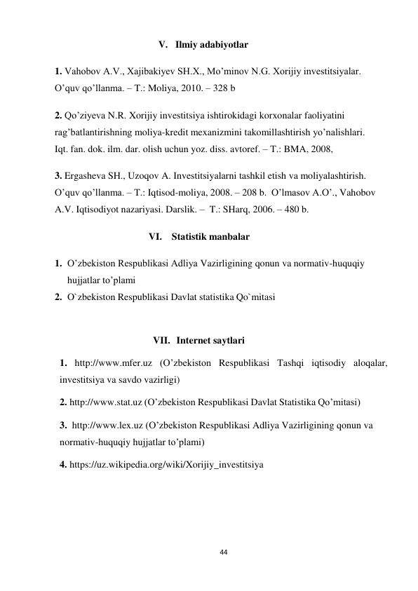 44 
 
V. Ilmiy adabiyotlar 
 
1. Vahobov A.V., Xajibakiyev SH.X., Mo’minov N.G. Xorijiy investitsiyalar. 
O’quv qo’llanma. – T.: Moliya, 2010. – 328 b 
 
2. Qo’ziyeva N.R. Xorijiy investitsiya ishtirokidagi korxonalar faoliyatini 
rag’batlantirishning moliya-kredit mexanizmini takomillashtirish yo’nalishlari. 
Iqt. fan. dok. ilm. dar. olish uchun yoz. diss. avtoref. – T.: BMA, 2008, 
 
3. Ergasheva SH., Uzoqov A. Investitsiyalarni tashkil etish va moliyalashtirish. 
O’quv qo’llanma. – T.: Iqtisod-moliya, 2008. – 208 b. O’lmasov A.O’., Vahobov 
A.V. Iqtisodiyot nazariyasi. Darslik. – T.: SHarq, 2006. – 480 b. 
 
VI. Statistik manbalar 
 
1. O’zbekiston Respublikasi Adliya Vazirligining qonun va normativ-huquqiy 
hujjatlar to’plami 
2. O`zbekiston Respublikasi Davlat statistika Qo`mitasi 
 
 
VII. Internet saytlari 
 
1. http://www.mfer.uz (O’zbekiston Respublikasi Tashqi iqtisodiy aloqalar, 
investitsiya va savdo vazirligi) 
2. http://www.stat.uz (O’zbekiston Respublikasi Davlat Statistika Qo’mitasi) 
 
3. http://www.lex.uz (O’zbekiston Respublikasi Adliya Vazirligining qonun va 
normativ-huquqiy hujjatlar to’plami) 
4. https://uz.wikipedia.org/wiki/Xorijiy_investitsiya 
