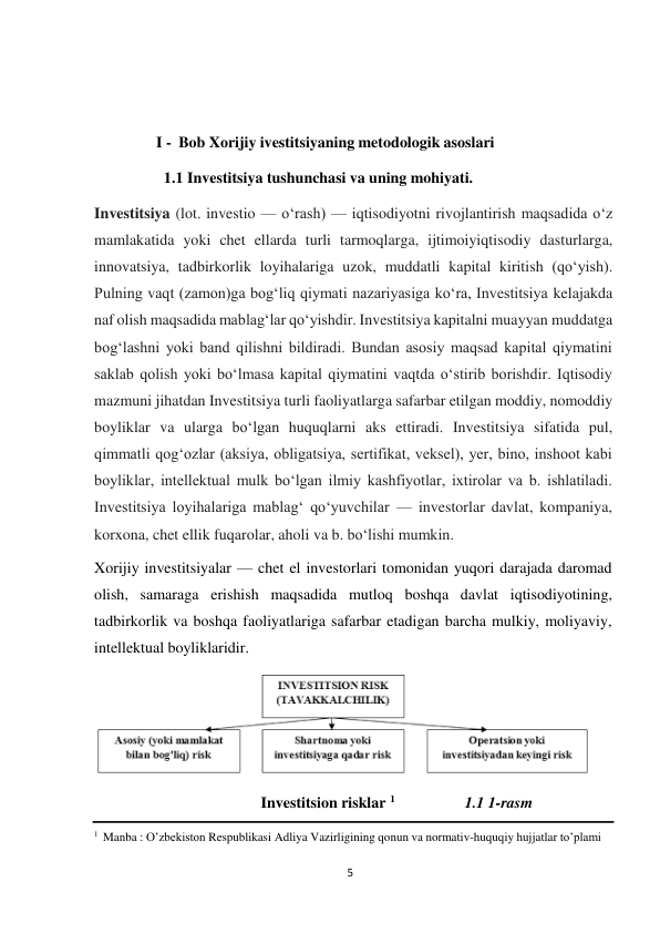 5 
 
 
 
 
I - Bob Xorijiy ivestitsiyaning metodologik asoslari 
 
1.1 Investitsiya tushunchasi va uning mohiyati. 
 
Investitsiya (lot. investio — oʻrash) — iqtisodiyotni rivojlantirish maqsadida oʻz 
mamlakatida yoki chet ellarda turli tarmoqlarga, ijtimoiyiqtisodiy dasturlarga, 
innovatsiya, tadbirkorlik loyihalariga uzok, muddatli kapital kiritish (qoʻyish). 
Pulning vaqt (zamon)ga bogʻliq qiymati nazariyasiga koʻra, Investitsiya kelajakda 
naf olish maqsadida mablagʻlar qoʻyishdir. Investitsiya kapitalni muayyan muddatga 
bogʻlashni yoki band qilishni bildiradi. Bundan asosiy maqsad kapital qiymatini 
saklab qolish yoki boʻlmasa kapital qiymatini vaqtda oʻstirib borishdir. Iqtisodiy 
mazmuni jihatdan Investitsiya turli faoliyatlarga safarbar etilgan moddiy, nomoddiy 
boyliklar va ularga boʻlgan huquqlarni aks ettiradi. Investitsiya sifatida pul, 
qimmatli qogʻozlar (aksiya, obligatsiya, sertifikat, veksel), yer, bino, inshoot kabi 
boyliklar, intellektual mulk boʻlgan ilmiy kashfiyotlar, ixtirolar va b. ishlatiladi. 
Investitsiya loyihalariga mablagʻ qoʻyuvchilar — investorlar davlat, kompaniya, 
korxona, chet ellik fuqarolar, aholi va b. boʻlishi mumkin. 
Xorijiy investitsiyalar — chet el investorlari tomonidan yuqori darajada daromad 
olish, samaraga erishish maqsadida mutloq boshqa davlat iqtisodiyotining, 
tadbirkorlik va boshqa faoliyatlariga safarbar etadigan barcha mulkiy, moliyaviy, 
intellektual boyliklaridir. 
 
 
Investitsion risklar 1 
1.1 1-rasm 
 
1 Manba : O’zbekiston Respublikasi Adliya Vazirligining qonun va normativ-huquqiy hujjatlar to’plami 
