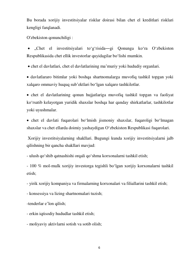 6 
 
Bu borada xorijiy investitsiyalar risklar doirasi bilan chet el kreditlari risklari 
kengligi farqlanadi. 
O'zbekiston qonunchiligi : 
 
 „Chet el investitsiyalari toʻgʻrisida―gi Qonunga koʻra Oʻzbekiston 
Respublikasida chet ellik investorlar quyidagilar boʻlishi mumkin. 
 chet el davlatlari, chet el davlatlarining maʼmuriy yoki hududiy organlari. 
 
 davlatlararo bitimlar yoki boshqa shartnomalarga muvofiq tashkil topgan yoki 
xalqaro ommaviy huquq subʼektlari boʻlgan xalqaro tashkilotlar. 
 chet el davlatlarining qonun hujjatlariga muvofiq tashkil topgan va faoliyat 
koʻrsatib kelayotgan yuridik shaxslar boshqa har qanday shirkatlarlar, tashkilotlar 
yoki uyushmalar. 
 chet el davlati fuqarolari boʻlmish jismoniy shaxslar, fuqaroligi boʻlmagan 
shaxslar va chet ellarda doimiy yashaydigan Oʻzbekiston Respublikasi fuqarolari. 
Xorijiy investitsiyalarning shakllari. Bugungi kunda xorijiy investitsiyalarni jalb 
qilishning bir qancha shakllari mavjud: 
- ulush qoʻshib qatnashishi orqali qoʻshma korxonalarni tashkil etish; 
 
- 100 % mol-mulk xorijiy investorga tegishli boʻlgan xorijiy korxonalarni tashkil 
etish; 
- yirik xorijiy kompaniya va firmalarning korxonalari va filiallarini tashkil etish; 
 
- konsessiya va lizing shartnomalari tuzish; 
 
-tenderlar eʼlon qilish; 
 
- erkin iqtisodiy hududlar tashkil etish; 
 
- moliyaviy aktivlarni sotish va sotib olish; 
