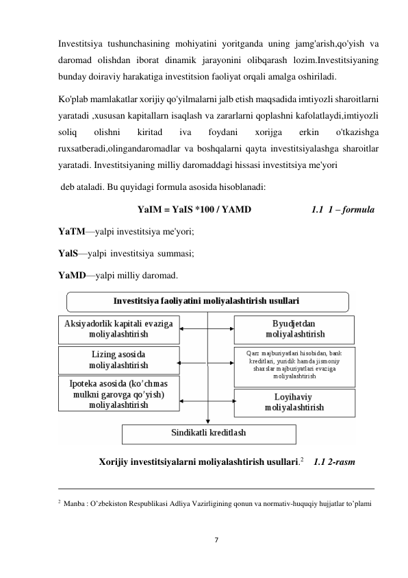 7 
 
Investitsiya tushunchasining mohiyatini yoritganda uning jamg'arish,qo'yish va 
daromad olishdan iborat dinamik jarayonini olibqarash lozim.Investitsiyaning 
bunday doiraviy harakatiga investitsion faoliyat orqali amalga oshiriladi. 
Ko'plab mamlakatlar xorijiy qo'yilmalarni jalb etish maqsadida imtiyozli sharoitlarni 
yaratadi ,xususan kapitallarn isaqlash va zararlarni qoplashni kafolatlaydi,imtiyozli 
soliq 
olishni 
kiritad 
iva 
foydani 
xorijga 
erkin 
o'tkazishga 
ruxsatberadi,olingandaromadlar va boshqalarni qayta investitsiyalashga sharoitlar 
yaratadi. Investitsiyaning milliy daromaddagi hissasi investitsiya me'yori 
deb ataladi. Bu quyidagi formula asosida hisoblanadi: 
 
YaIM = YaIS *100 / YAMD 
1.1 1 – formula 
 
YaTM—yalpi investitsiya me'yori; 
YalS—yalpi investitsiya summasi; 
YaMD—yalpi milliy daromad. 
 
 
Xorijiy investitsiyalarni moliyalashtirish usullari.2 
1.1 2-rasm 
 
 
 
 
2 Manba : O’zbekiston Respublikasi Adliya Vazirligining qonun va normativ-huquqiy hujjatlar to’plami 
