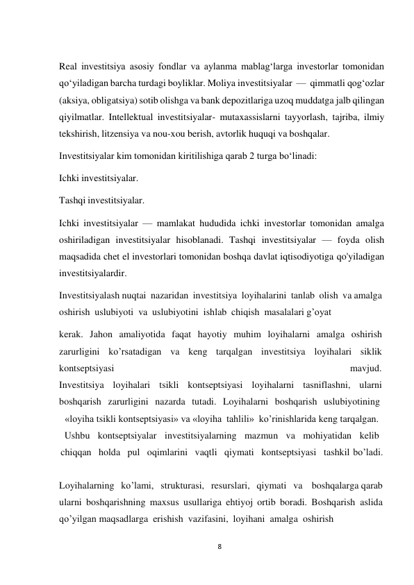 8 
 
Real investitsiya asosiy fondlar va aylanma mablagʻlarga investorlar tomonidan 
qoʻyiladigan barcha turdagi boyliklar. Moliya investitsiyalar — qimmatli qogʻozlar 
(aksiya, obligatsiya) sotib olishga va bank depozitlariga uzoq muddatga jalb qilingan 
qiyilmatlar. Intellektual investitsiyalar- mutaxassislarni tayyorlash, tajriba, ilmiy 
tekshirish, litzensiya va nou-xou berish, avtorlik huquqi va boshqalar. 
Investitsiyalar kim tomonidan kiritilishiga qarab 2 turga boʻlinadi: 
Ichki investitsiyalar. 
Tashqi investitsiyalar. 
 
Ichki investitsiyalar — mamlakat hududida ichki investorlar tomonidan amalga 
oshiriladigan investitsiyalar hisoblanadi. Tashqi investitsiyalar — foyda olish 
maqsadida chet el investorlari tomonidan boshqa davlat iqtisodiyotiga qo'yiladigan 
investitsiyalardir. 
Investitsiyalash nuqtai nazaridan investitsiya loyihalarini tanlab olish va amalga 
oshirish uslubiyoti va uslubiyotini ishlab chiqish masalalari g’oyat 
kerak. Jahon amaliyotida faqat hayotiy muhim loyihalarni amalga oshirish 
zarurligini ko’rsatadigan va keng tarqalgan investitsiya loyihalari siklik 
kontseptsiyasi 
mavjud. 
Investitsiya loyihalari tsikli kontseptsiyasi loyihalarni tasniflashni, ularni 
boshqarish zarurligini nazarda tutadi. Loyihalarni boshqarish uslubiyotining 
«loyiha tsikli kontseptsiyasi» va «loyiha tahlili» ko’rinishlarida keng tarqalgan. 
Ushbu kontseptsiyalar investitsiyalarning mazmun va mohiyatidan kelib 
chiqqan  holda pul oqimlarini vaqtli qiymati kontseptsiyasi tashkil bo’ladi. 
 
Loyihalarning   ko’lami,   strukturasi,   resurslari,   qiymati   va    boshqalarga qarab 
ularni boshqarishning maxsus usullariga ehtiyoj ortib boradi. Boshqarish aslida 
qo’yilgan maqsadlarga erishish vazifasini, loyihani amalga oshirish 
