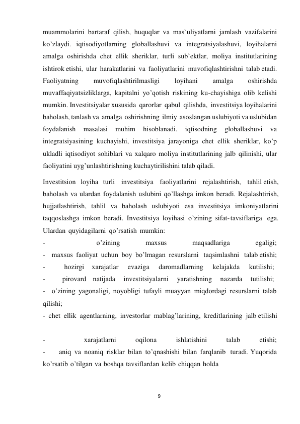 9 
 
muammolarini bartaraf qilish, huquqlar va mas`uliyatlarni jamlash vazifalarini 
ko’zlaydi. iqtisodiyotlarning globallashuvi va integratsiyalashuvi, loyihalarni 
amalga oshirishda chet ellik sheriklar, turli sub`ektlar, moliya institutlarining 
ishtirok etishi, ular harakatlarini va faoliyatlarini muvofiqlashtirishni talab etadi. 
Faoliyatning 
muvofiqlashtirilmasligi 
loyihani 
amalga 
oshirishda 
muvaffaqiyatsizliklarga, kapitalni yo’qotish riskining ku-chayishiga olib kelishi 
mumkin. Investitsiyalar xususida qarorlar qabul qilishda, investitsiya loyihalarini 
baholash, tanlash va amalga oshirishning ilmiy asoslangan uslubiyoti va uslubidan 
foydalanish 
masalasi 
muhim 
hisoblanadi. 
iqtisodning 
globallashuvi 
va 
integratsiyasining kuchayishi, investitsiya jarayoniga chet ellik sheriklar, ko’p 
ukladli iqtisodiyot sohiblari va xalqaro moliya institutlarining jalb qilinishi, ular 
faoliyatini uyg’unlashtirishning kuchaytirilishini talab qiladi. 
Investitsion   loyiha   turli    investitsiya    faoliyatlarini    rejalashtirish,    tahlil etish, 
baholash va ulardan foydalanish uslubini qo’llashga imkon beradi. Rejalashtirish, 
hujjatlashtirish, tahlil va baholash uslubiyoti esa investitsiya imkoniyatlarini 
taqqoslashga imkon beradi. Investitsiya loyihasi o’zining sifat- tavsiflariga ega. 
Ulardan quyidagilarni qo’rsatish mumkin: 
- 
o’zining 
maxsus 
maqsadlariga 
egaligi; 
- maxsus faoliyat uchun boy bo’lmagan resurslarni   taqsimlashni   talab etishi; 
- 
hozirgi    xarajatlar     evaziga     daromadlarning     kelajakda     kutilishi; 
- 
pirovard   natijada    investitsiyalarni    yaratishning    nazarda    tutilishi; 
- o’zining yagonaligi, noyobligi tufayli muayyan miqdordagi resurslarni talab 
qilishi; 
- chet ellik agentlarning, investorlar mablag’larining, kreditlarining jalb etilishi 
 
 
- 
xarajatlarni 
oqilona 
ishlatishini 
talab 
etishi; 
- 
aniq va noaniq risklar bilan to’qnashishi bilan farqlanib   turadi. Yuqorida 
ko’rsatib o’tilgan va boshqa tavsiflardan kelib chiqqan holda 
