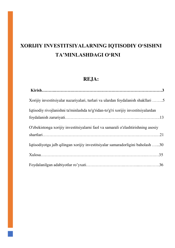  
 
 
XORIJIY INVESTITSIYALARNING IQTISODIY O‘SISHNI 
TA’MINLASHDAGI O‘RNI 
 
REJA: 
             Kirish……….……………………………………………………………………3 
Xorijiy investitsiyalar nazariyalari, turlari va ulardan foydalanish shakllari ……..5 
Iqtisodiy rivojlanishni ta'minlashda to'g'ridan-to'g'ri xorijiy investitsiyalardan 
foydalanish zaruriyati…………….………………………………..…………….13 
O'zbekistonga xorijiy investitsiyalarni faol va samarali o'zlashtirishning asosiy 
shartlari…………………………………………………………….………….…21 
Iqtisodiyotga jalb qilingan xorijiy investitsiyalar samaradorligini baholash …...30 
Xulosa…………………………………………………….…………….…….…35 
Foydalanilgan adabiyotlar ro’yxati……………………….………...……..…….36 
 
 
 
 
