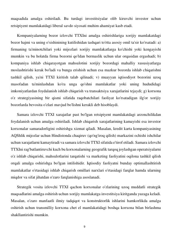  
9 
maqsadida amalga oshiriladi. Bu turdagi investitsiyalar olib kiruvchi investor uchun 
retsipiyent mamlakatdagi liberal savdo siyosati muhim ahamiyat kasb etadi.  
Kompaniyalarning bozor izlovchi TTXIni amalga oshirishlariga xorijiy mamlakatdagi 
bozor hajmi va uning o'sishinining kutilishidan tashqari to'rtta asosiy omil ta'sir ko'rsatadi: a) 
firmaning ta'minotchilari yoki mijozlari xorijiy mamlakatlarga ko'chishi yoki kengayishi 
mumkin va bu holatda firma bozorni qo'ldan bermaslik uchun ular orqasidan ergashadi; b) 
kompaniya ishlab chiqarayotgan mahsulotini xorijiy bozordagi mahalliy xususiyatlarga 
moslashtirishi kerak bo'ladi va bunga erishish uchun esa mazkur bozorda ishlab chiqarishni 
tashkil qilish, ya'ni TTXI kiritish talab qilinadi; v) muayyan iqtisodiyot bozorini uzoq 
masofadan ta'minlashdan ko'ra unga qo'shni mamlakatlar yoki uning hududidagi 
imkoniyatlardan foydalanish ishlab chiqarish va transaktsiya xarajatlarini tejaydi; g) korxona 
o'z strategiyasining bir qismi sifatida raqobatchilari faoliyat ko'rsatadigan ilg'or xorijiy 
bozorlarda bevosita o'zlari mavjud bo'lishni kerakli deb hisoblaydi. 
Samara izlovchi TTXI xarajatlar past bo'lgan retsipiyent mamlakatdagi arzonchilikdan 
foydalanish uchun amalga oshiriladi. Ishlab chiqarish xarajatlarining kamayishi esa investor 
korxonalar samaradorligini oshirishga xizmat qiladi. Masalan, kredit karta kompaniyasining 
AQShlik mijozlar uchun Hindistonda chaqiruv (qo'ng'iroq qilish) markazini ochishi ishchilar 
uchun xarajatlarni kamaytiradi va samara izlovchi TTXI sifatida e'tirof etiladi. Samara izlovchi 
TTXIni rag'batlantiruvchi kuch bu korxonalarning geografik tarqoq joylashgan operatsiyalarni 
o'z ishlab chiqarishi, mahsulotlarini tarqatishi va marketing faoliyatini oqilona tashkil qilish 
orqali amalga oshirishga bo'lgan intilishidir. Iqtisodiy faoliyatni bunday optimallashtirish 
mamlakatlar o'rtasidagi ishlab chiqarish omillari narxlari o'rtasidagi farqlar hamda ularning 
miqdor va sifat jihatdan o'zaro farqlanishiga asoslanadi. 
Strategik vosita izlovchi TTXI qachon korxonalar o'zlarining uzoq muddatli strategik 
maqsadlarini amalga oshirish uchun xorijiy mamlakatga investitsiya kiritganda yuzaga keladi. 
Masalan, o'zaro manfaatli ilmiy tadqiqot va konstruktorlik ishlarini hamkorlikda amalga 
oshirish uchun transmilliy korxona chet el mamlakatidagi boshqa korxona bilan birlashma 
shakllantirishi mumkin. 
