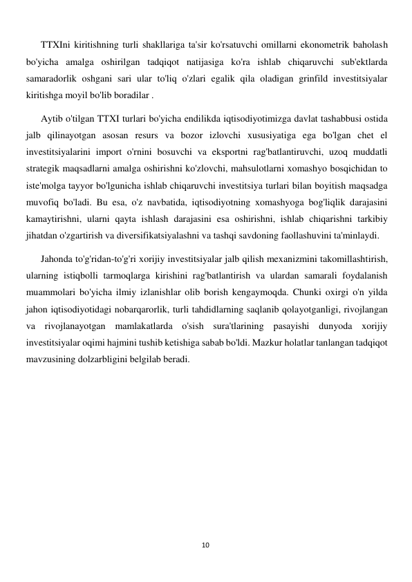  
10 
TTXIni kiritishning turli shakllariga ta'sir ko'rsatuvchi omillarni ekonometrik baholash 
bo'yicha amalga oshirilgan tadqiqot natijasiga ko'ra ishlab chiqaruvchi sub'ektlarda 
samaradorlik oshgani sari ular to'liq o'zlari egalik qila oladigan grinfild investitsiyalar 
kiritishga moyil bo'lib boradilar . 
Aytib o'tilgan TTXI turlari bo'yicha endilikda iqtisodiyotimizga davlat tashabbusi ostida 
jalb qilinayotgan asosan resurs va bozor izlovchi xususiyatiga ega bo'lgan chet el 
investitsiyalarini import o'rnini bosuvchi va eksportni rag'batlantiruvchi, uzoq muddatli 
strategik maqsadlarni amalga oshirishni ko'zlovchi, mahsulotlarni xomashyo bosqichidan to 
iste'molga tayyor bo'lgunicha ishlab chiqaruvchi investitsiya turlari bilan boyitish maqsadga 
muvofiq bo'ladi. Bu esa, o'z navbatida, iqtisodiyotning xomashyoga bog'liqlik darajasini 
kamaytirishni, ularni qayta ishlash darajasini esa oshirishni, ishlab chiqarishni tarkibiy 
jihatdan o'zgartirish va diversifikatsiyalashni va tashqi savdoning faollashuvini ta'minlaydi. 
Jahonda to'g'ridan-to'g'ri xorijiy investitsiyalar jalb qilish mexanizmini takomillashtirish, 
ularning istiqbolli tarmoqlarga kirishini rag'batlantirish va ulardan samarali foydalanish 
muammolari bo'yicha ilmiy izlanishlar olib borish kengaymoqda. Chunki oxirgi o'n yilda 
jahon iqtisodiyotidagi nobarqarorlik, turli tahdidlarning saqlanib qolayotganligi, rivojlangan 
va rivojlanayotgan mamlakatlarda o'sish sura'tlarining pasayishi dunyoda xorijiy 
investitsiyalar oqimi hajmini tushib ketishiga sabab bo'ldi. Mazkur holatlar tanlangan tadqiqot 
mavzusining dolzarbligini belgilab beradi. 
 
 
 
