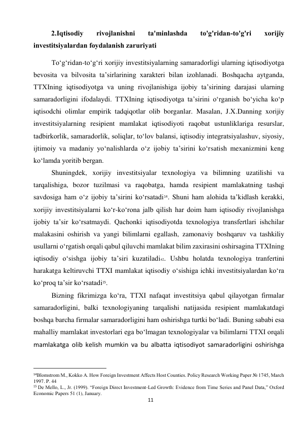  
11 
2.Iqtisodiy 
rivojlanishni 
ta'minlashda 
to'g'ridan-to'g'ri 
xorijiy 
investitsiyalardan foydalanish zaruriyati 
To‘g‘ridan-to‘g‘ri xorijiy investitsiyalarning samaradorligi ularning iqtisodiyotga 
bevosita va bilvosita ta’sirlarining xarakteri bilan izohlanadi. Boshqacha aytganda, 
TTXIning iqtisodiyotga va uning rivojlanishiga ijobiy ta’sirining darajasi ularning 
samaradorligini ifodalaydi. TTXIning iqtisodiyotga ta’sirini o‘rganish bo‘yicha ko‘p 
iqtisodchi olimlar empirik tadqiqotlar olib borganlar. Masalan, J.X.Danning xorijiy 
investitsiyalarning resipient mamlakat iqtisodiyoti raqobat ustunliklariga resurslar, 
tadbirkorlik, samaradorlik, soliqlar, to‘lov balansi, iqtisodiy integratsiyalashuv, siyosiy, 
ijtimoiy va madaniy yo‘nalishlarda o‘z ijobiy ta’sirini ko‘rsatish mexanizmini keng 
ko‘lamda yoritib bergan. 
Shuningdek, xorijiy investitsiyalar texnologiya va bilimning uzatilishi va 
tarqalishiga, bozor tuzilmasi va raqobatga, hamda resipient mamlakatning tashqi 
savdosiga ham o‘z ijobiy ta’sirini ko‘rsatadi14. Shuni ham alohida ta’kidlash kerakki, 
xorijiy investitsiyalarni ko‘r-ko‘rona jalb qilish har doim ham iqtisodiy rivojlanishga 
ijobiy ta’sir ko‘rsatmaydi. Qachonki iqtisodiyotda texnologiya transfertlari ishchilar 
malakasini oshirish va yangi bilimlarni egallash, zamonaviy boshqaruv va tashkiliy 
usullarni o‘rgatish orqali qabul qiluvchi mamlakat bilim zaxirasini oshirsagina TTXIning 
iqtisodiy o‘sishga ijobiy ta’siri kuzatiladi42. Ushbu holatda texnologiya tranfertini 
harakatga keltiruvchi TTXI mamlakat iqtisodiy o‘sishiga ichki investitsiyalardan ko‘ra 
ko‘proq ta’sir ko‘rsatadi15. 
Bizning fikrimizga ko‘ra, TTXI nafaqat investitsiya qabul qilayotgan firmalar 
samaradorligini, balki texnologiyaning tarqalishi natijasida resipient mamlakatdagi 
boshqa barcha firmalar samaradorligini ham oshirishga turtki bo‘ladi. Buning sababi esa 
mahalliy mamlakat investorlari ega bo‘lmagan texnologiyalar va bilimlarni TTXI orqali  
mamlakatga olib kelish mumkin va bu albatta iqtisodiyot samaradorligini oshirishga 
                                                           
14Blomstrom M., Kokko A. How Foreign Investment Affects Host Counties. Policy Research Working Paper № 1745, March 
1997. P. 44 
15 De Mello, L., Jr. (1999). “Foreign Direct Investment-Led Growth: Evidence from Time Series and Panel Data,” Oxford 
Economic Papers 51 (1), January. 
