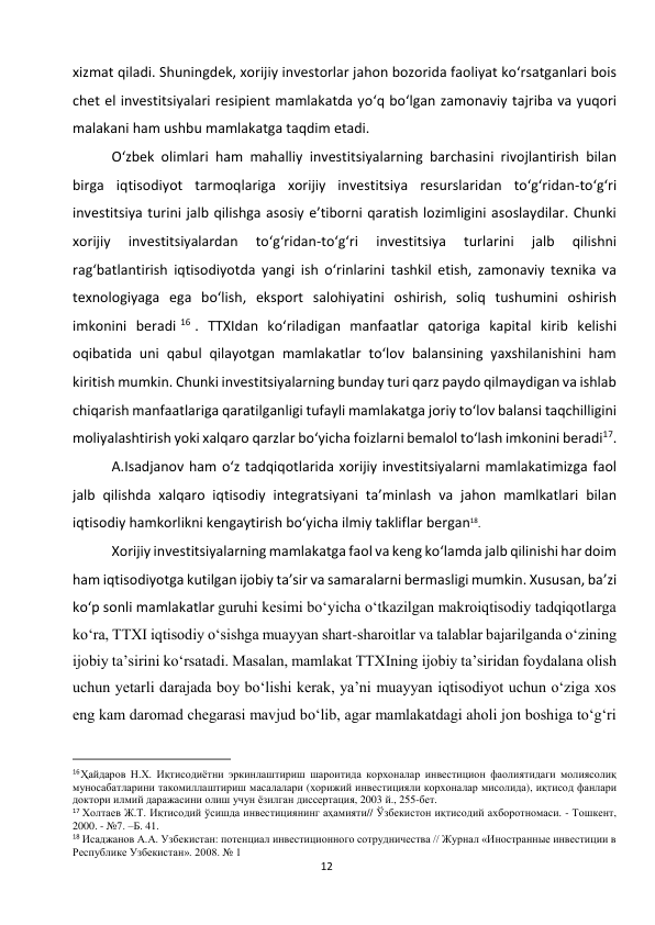  
12 
xizmat qiladi. Shuningdek, xorijiy investorlar jahon bozorida faoliyat ko‘rsatganlari bois 
chet el investitsiyalari resipient mamlakatda yo‘q bo‘lgan zamonaviy tajriba va yuqori 
malakani ham ushbu mamlakatga taqdim etadi. 
O‘zbek olimlari ham mahalliy investitsiyalarning barchasini rivojlantirish bilan 
birga iqtisodiyot tarmoqlariga xorijiy investitsiya resurslaridan to‘g‘ridan-to‘g‘ri 
investitsiya turini jalb qilishga asosiy e’tiborni qaratish lozimligini asoslaydilar. Chunki 
xorijiy 
investitsiyalardan 
to‘g‘ridan-to‘g‘ri 
investitsiya 
turlarini 
jalb 
qilishni 
rag‘batlantirish iqtisodiyotda yangi ish o‘rinlarini tashkil etish, zamonaviy texnika va 
texnologiyaga ega bo‘lish, eksport salohiyatini oshirish, soliq tushumini oshirish 
imkonini beradi 16 . TTXIdan ko‘riladigan manfaatlar qatoriga kapital kirib kelishi 
oqibatida uni qabul qilayotgan mamlakatlar to‘lov balansining yaxshilanishini ham 
kiritish mumkin. Chunki investitsiyalarning bunday turi qarz paydo qilmaydigan va ishlab 
chiqarish manfaatlariga qaratilganligi tufayli mamlakatga joriy to‘lov balansi taqchilligini 
moliyalashtirish yoki xalqaro qarzlar bo‘yicha foizlarni bemalol to‘lash imkonini beradi17. 
A.Isadjanov ham o‘z tadqiqotlarida xorijiy investitsiyalarni mamlakatimizga faol 
jalb qilishda xalqaro iqtisodiy integratsiyani ta’minlash va jahon mamlkatlari bilan 
iqtisodiy hamkorlikni kengaytirish bo‘yicha ilmiy takliflar bergan18. 
Xorijiy investitsiyalarning mamlakatga faol va keng ko‘lamda jalb qilinishi har doim 
ham iqtisodiyotga kutilgan ijobiy ta’sir va samaralarni bermasligi mumkin. Xususan, ba’zi 
ko‘p sonli mamlakatlar guruhi kesimi bo‘yicha o‘tkazilgan makroiqtisodiy tadqiqotlarga 
ko‘ra, TTXI iqtisodiy o‘sishga muayyan shart-sharoitlar va talablar bajarilganda o‘zining 
ijobiy ta’sirini ko‘rsatadi. Masalan, mamlakat TTXIning ijobiy ta’siridan foydalana olish 
uchun yetarli darajada boy bo‘lishi kerak, ya’ni muayyan iqtisodiyot uchun o‘ziga xos 
eng kam daromad chegarasi mavjud bo‘lib, agar mamlakatdagi aholi jon boshiga to‘g‘ri 
                                                           
16Ҳайдаров Н.Х. Иқтисодиётни эркинлаштириш шароитида корхоналар инвестицион фаолиятидаги молиясолиқ 
муносабатларини такомиллаштириш масалалари (хорижий инвестицияли корхоналар мисолида), иқтисод фанлари 
доктори илмий даражасини олиш учун ёзилган диссертация, 2003 й., 255-бет. 
17 Холтаев Ж.Т. Иқтисодий ўсишда инвестициянинг аҳамияти// Ўзбекистон иқтисодий ахборотномаси. - Тошкент, 
2000. - №7. –Б. 41. 
18 Исаджанов А.А. Узбекистан: потенциал инвестиционного сотрудничества // Журнал «Иностранные инвестиции в 
Республике Узбекистан». 2008. № 1 
