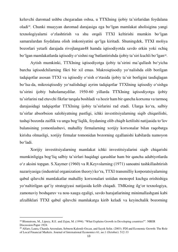  
13 
keluvchi daromad ushbu chegaradan oshsa, u TTXIning ijobiy ta’sirlaridan foydalana 
oladi19. Chunki muayyan daromad darajasiga ega bo‘lgan mamlakat aholisigina yangi 
texnologiyalarni o‘zlashtirish va shu orqali TTXI keltirishi mumkin bo‘lgan 
samaralardan foydalana olish imkoniyatini qo‘lga kiritadi. Shuningdek, TTXI moliya 
bozorlari yetarli darajada rivojlangan48 hamda iqtisodiyotda savdo erkin yoki ochiq 
bo‘lgan mamlakatlarda iqtisodiy o‘sishni rag‘batlantirishda ijobiy ta’siri kuchli bo‘lgan20. 
Aytish mumkinki, TTXIning iqtisodiyotga ijobiy ta’sirini ma’qullash bo‘yicha 
barcha iqtisodchilarning fikri bir xil emas. Makroiqtisodiy yo‘nalishda olib borilgan 
tadqiqotlar asosan TTXI va iqtisodiy o‘sish o‘rtasida ijobiy ta’sir borligini tasdiqlagan 
bo‘lsa-da, mikroiqtisodiy yo‘nalishdagi ayrim tadqiqotlar TTXIning iqtisodiy o‘sishga 
ta’sirini ijobiy baholamaydilar. 1950-60 yillarda TTXIning iqtisodiyotga ijobiy 
ta’sirlarini rad etuvchi fikrlar tarqala boshladi va hozir ham bir qancha korxona va tarmoq 
darajasidagi tadqiqotlar TTXIning ijobiy ta’sirlarini rad etadi. Ularga ko‘ra, salbiy 
ta’sirlar absorbsion salohiyatning pastligi, ichki investitsiyalarning siqib chiqarilishi, 
tashqi bozorda zaiflik va unga bog‘liqlik, foydaning olib chiqib ketilishi natijasida to‘lov 
balansining yomonlashuvi, mahalliy firmalarning xorijiy korxonalar bilan raqobatga 
kirisha olmasligi, xorijiy firmalar tomonidan bozorning egallanishi kabilarda namoyon 
bo‘ladi. 
Xorijiy investitsiyalarning mamlakat ichki investitsiyalarini siqib chiqarishi 
mumkinligiga bog‘liq salbiy ta’sirlari haqidagi qarashlar ham bir qancha adabiyotlarda 
o‘z aksini topgan. S.Xaymer (1960) va R.Keyvslarning (1971) sanoatni tashkillashtirish 
nazariyasiga (industrial organization theory) ko‘ra, TTXI transmilliy korporatsiyalarning 
qabul qiluvchi mamlakatlar mahalliy korxonalari ustidan monopol kuchga erishishiga 
yo‘naltirilgan qat’iy strategiyasi natijasida kelib chiqadi. TMKning ilg‘or texnologiya, 
zamonaviy boshqaruv va nou-xauga egaligi, savdo harajatlarining minimallashgani kabi 
afzalliklari TTXI qabul qiluvchi mamlakatga kirib keladi va keyinchalik bozorning 
                                                           
19 Blomstrom, M., Lipsey, R.E. and Zejan, M. (1994). “What Explains Growth in Developing countries?”. NBER 
Discussion Paper 1924. 
20 Alfaro, Laura, Chanda Areendam, Sebnem Kalemli-Ozcan, and Sayek Selin. (2003). FDI and Economic Growth: The Role 
of Local Financial Markets. Journal of International Economics 61, no.1 (October): 512-33 
