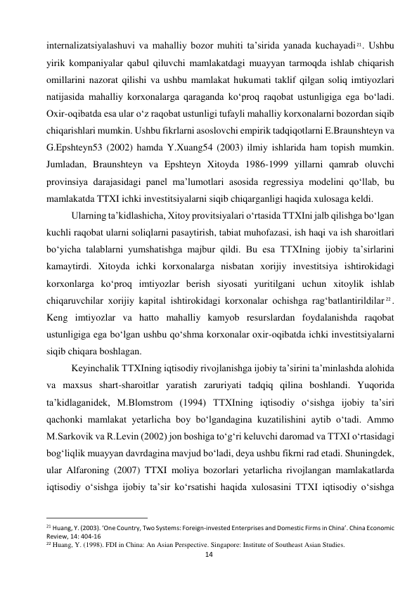  
14 
internalizatsiyalashuvi va mahalliy bozor muhiti ta’sirida yanada kuchayadi 21. Ushbu 
yirik kompaniyalar qabul qiluvchi mamlakatdagi muayyan tarmoqda ishlab chiqarish 
omillarini nazorat qilishi va ushbu mamlakat hukumati taklif qilgan soliq imtiyozlari 
natijasida mahalliy korxonalarga qaraganda ko‘proq raqobat ustunligiga ega bo‘ladi. 
Oxir-oqibatda esa ular o‘z raqobat ustunligi tufayli mahalliy korxonalarni bozordan siqib 
chiqarishlari mumkin. Ushbu fikrlarni asoslovchi empirik tadqiqotlarni E.Braunshteyn va 
G.Epshteyn53 (2002) hamda Y.Xuang54 (2003) ilmiy ishlarida ham topish mumkin. 
Jumladan, Braunshteyn va Epshteyn Xitoyda 1986-1999 yillarni qamrab oluvchi 
provinsiya darajasidagi panel ma’lumotlari asosida regressiya modelini qo‘llab, bu 
mamlakatda TTXI ichki investitsiyalarni siqib chiqarganligi haqida xulosaga keldi. 
Ularning ta’kidlashicha, Xitoy provitsiyalari o‘rtasida TTXIni jalb qilishga bo‘lgan 
kuchli raqobat ularni soliqlarni pasaytirish, tabiat muhofazasi, ish haqi va ish sharoitlari 
bo‘yicha talablarni yumshatishga majbur qildi. Bu esa TTXIning ijobiy ta’sirlarini 
kamaytirdi. Xitoyda ichki korxonalarga nisbatan xorijiy investitsiya ishtirokidagi 
korxonlarga ko‘proq imtiyozlar berish siyosati yuritilgani uchun xitoylik ishlab 
chiqaruvchilar xorijiy kapital ishtirokidagi korxonalar ochishga rag‘batlantirildilar 22. 
Keng imtiyozlar va hatto mahalliy kamyob resurslardan foydalanishda raqobat 
ustunligiga ega bo‘lgan ushbu qo‘shma korxonalar oxir-oqibatda ichki investitsiyalarni 
siqib chiqara boshlagan. 
Keyinchalik TTXIning iqtisodiy rivojlanishga ijobiy ta’sirini ta’minlashda alohida 
va maxsus shart-sharoitlar yaratish zaruriyati tadqiq qilina boshlandi. Yuqorida 
ta’kidlaganidek, M.Blomstrom (1994) TTXIning iqtisodiy o‘sishga ijobiy ta’siri 
qachonki mamlakat yetarlicha boy bo‘lgandagina kuzatilishini aytib o‘tadi. Ammo 
M.Sarkovik va R.Levin (2002) jon boshiga to‘g‘ri keluvchi daromad va TTXI o‘rtasidagi 
bog‘liqlik muayyan davrdagina mavjud bo‘ladi, deya ushbu fikrni rad etadi. Shuningdek, 
ular Alfaroning (2007) TTXI moliya bozorlari yetarlicha rivojlangan mamlakatlarda 
iqtisodiy o‘sishga ijobiy ta’sir ko‘rsatishi haqida xulosasini TTXI iqtisodiy o‘sishga 
                                                           
21 Huang, Y. (2003). ‘One Country, Two Systems: Foreign-invested Enterprises and Domestic Firms in China’. China Economic 
Review, 14: 404-16 
22 Huang, Y. (1998). FDI in China: An Asian Perspective. Singapore: Institute of Southeast Asian Studies. 
