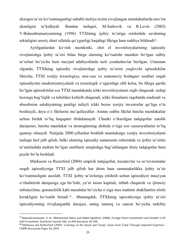  
15 
ekzogen ta’sir ko‘rsatmaganligi sababli moliya tizimi rivojlangan mamlakatlarda noo‘rin 
ekanligini 
ta’kidlaydi. 
Bundan 
tashqari, 
M.Sarkovik 
va 
R.Levin 
(2002) 
V.Balasubramanyamning (1996) TTXIning ijobiy ta’siriga erishishda savdoning 
erkinligini asosiy shart sifatida qo‘yganligi haqidagi fikriga ham raddiya bildiradi23. 
Aytilganlardan ko‘rish mumkinki, chet el investitsiyalarining iqtisodiy 
rivojlanishga ijobiy ta’siri bilan birga ularning ko‘rsatishi mumkin bo‘lgan salbiy 
ta’sirlari bo‘yicha ham mavjud adabiyotlarda turli yondashuvlar berilgan. Umuman 
olganda, TTXIning iqtisodiy rivojlanishga ijobiy ta’sirini yoqlovchi iqtisodchilar 
fikricha, TTXI xorijiy texnologiya, nou-xau va zamonaviy boshqauv usullari orqali 
iqtisodiyotni modernizatsiyalash va texnologik o‘zgarishga olib kelsa, bu fikrga qarshi 
bo‘lgan iqtisodchilar esa TTXI mamlakatda ichki investitsiyalarni siqib chiqaradi, tashqi 
bozorga bog‘liqlik va tobelikni keltirib chiqaradi, ichki firmalarni raqobatda sindiradi va 
absorbsion salohiyatning pastligi tufayli ichki bozor xorijiy investorlar qo‘liga o‘ta 
boshlaydi, deya o‘z fikrlarini ma’qullaydilar. Ammo ushbu fikrlar barcha mamlakatlar 
uchun birdek to‘liq haqiqatni ifodalamaydi. Chunki o‘tkazilgan tadqiqotlar xatolik 
darajasini, barcha mamlakat va tarmoqlarning alohida o‘ziga xos xususiyatlarini to‘liq 
qamray olmaydi. Natijada 2000-yillardan boshlab mamlakatga xorijiy investitsiyalarni 
nafaqat faol jalb qilish, balki ularning iqtisodiy samarasini oshirishda va ijobiy ta’sirini 
ta’minlashda muhim bo‘lgan omillarni aniqlashga bag‘ishlangan ilmiy tadqiqotlar ham 
paydo bo‘la boshladi. 
Markusen va Ruzerford (2004) empirik tadqiqotlar, kuzatuvlar va so‘rovnomalar 
orqali iqtisodiyotga TTXI jalb qilish har doim ham samaradorlikka ijobiy ta’sir 
ko‘rsatmasligini asoslab, TTXI ijobiy ta’sirlariga erishish uchun iqtisodiyot muayyan 
o‘zlashtirish darajasiga ega bo‘lishi, ya’ni inson kapitali, ishlab chiqarish va ijtimoiy 
infratuzilma, qonunchilik kabi masalalar bo‘yicha o‘ziga mos muhitni shakllantira olishi 
kerakligini ko‘rsatib beradi 24 . Shuningdek, TTXIning iqtisodiyotga ijobiy ta’siri 
iqtisodiyotning rivojlanganlik darajasi, uning tarmoq va sanoat bo‘yicha tarkibiy 
                                                           
23 Balasubramanyam, V. N., Mohammed Salisu and Dabid Sapsford. (1996). Foreign Direct Investment and Growth in EP 
and IS countries. Economic Journal 106, no.434 (January): 92-105. 
24 Markusen and Rutherford (2004) ‘Learning on the Quick and Cheap: Gains from Trade Through imported Expertise’. 
CEPR Discussion Paper No.4504 
