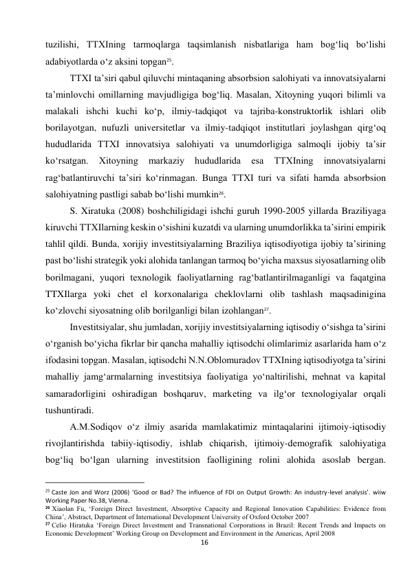  
16 
tuzilishi, TTXIning tarmoqlarga taqsimlanish nisbatlariga ham bog‘liq bo‘lishi 
adabiyotlarda o‘z aksini topgan25. 
TTXI ta’siri qabul qiluvchi mintaqaning absorbsion salohiyati va innovatsiyalarni 
ta’minlovchi omillarning mavjudligiga bog‘liq. Masalan, Xitoyning yuqori bilimli va 
malakali ishchi kuchi ko‘p, ilmiy-tadqiqot va tajriba-konstruktorlik ishlari olib 
borilayotgan, nufuzli universitetlar va ilmiy-tadqiqot institutlari joylashgan qirg‘oq 
hududlarida TTXI innovatsiya salohiyati va unumdorligiga salmoqli ijobiy ta’sir 
ko‘rsatgan. 
Xitoyning 
markaziy 
hududlarida 
esa 
TTXIning 
innovatsiyalarni 
rag‘batlantiruvchi ta’siri ko‘rinmagan. Bunga TTXI turi va sifati hamda absorbsion 
salohiyatning pastligi sabab bo‘lishi mumkin26. 
S. Xiratuka (2008) boshchiligidagi ishchi guruh 1990-2005 yillarda Braziliyaga 
kiruvchi TTXIlarning keskin o‘sishini kuzatdi va ularning unumdorlikka ta’sirini empirik 
tahlil qildi. Bunda, xorijiy investitsiyalarning Braziliya iqtisodiyotiga ijobiy ta’sirining 
past bo‘lishi strategik yoki alohida tanlangan tarmoq bo‘yicha maxsus siyosatlarning olib 
borilmagani, yuqori texnologik faoliyatlarning rag‘batlantirilmaganligi va faqatgina 
TTXIlarga yoki chet el korxonalariga cheklovlarni olib tashlash maqsadinigina 
ko‘zlovchi siyosatning olib borilganligi bilan izohlangan27. 
Investitsiyalar, shu jumladan, xorijiy investitsiyalarning iqtisodiy o‘sishga ta’sirini 
o‘rganish bo‘yicha fikrlar bir qancha mahalliy iqtisodchi olimlarimiz asarlarida ham o‘z 
ifodasini topgan. Masalan, iqtisodchi N.N.Oblomuradov TTXIning iqtisodiyotga ta’sirini 
mahalliy jamg‘armalarning investitsiya faoliyatiga yo‘naltirilishi, mehnat va kapital 
samaradorligini oshiradigan boshqaruv, marketing va ilg‘or texnologiyalar orqali 
tushuntiradi. 
A.M.Sodiqov o‘z ilmiy asarida mamlakatimiz mintaqalarini ijtimoiy-iqtisodiy 
rivojlantirishda tabiiy-iqtisodiy, ishlab chiqarish, ijtimoiy-demografik salohiyatiga 
bog‘liq bo‘lgan ularning investitsion faolligining rolini alohida asoslab bergan. 
                                                           
25 Caste Jon and Worz (2006) ‘Good or Bad? The influence of FDI on Output Growth: An industry-level analysis’. wiiw 
Working Paper No.38, Vienna. 
26 Xiaolan Fu, ‘Foreign Direct Investment, Absorptive Capacity and Regional Innovation Capabilities: Evidence from 
China’, Abstract, Department of International Development University of Oxford October 2007 
27 Celio Hiratuka ‘Foreign Direct Investment and Transnational Corporations in Brazil: Recent Trends and Impacts on 
Economic Development’ Working Group on Development and Environment in the Americas, April 2008 
