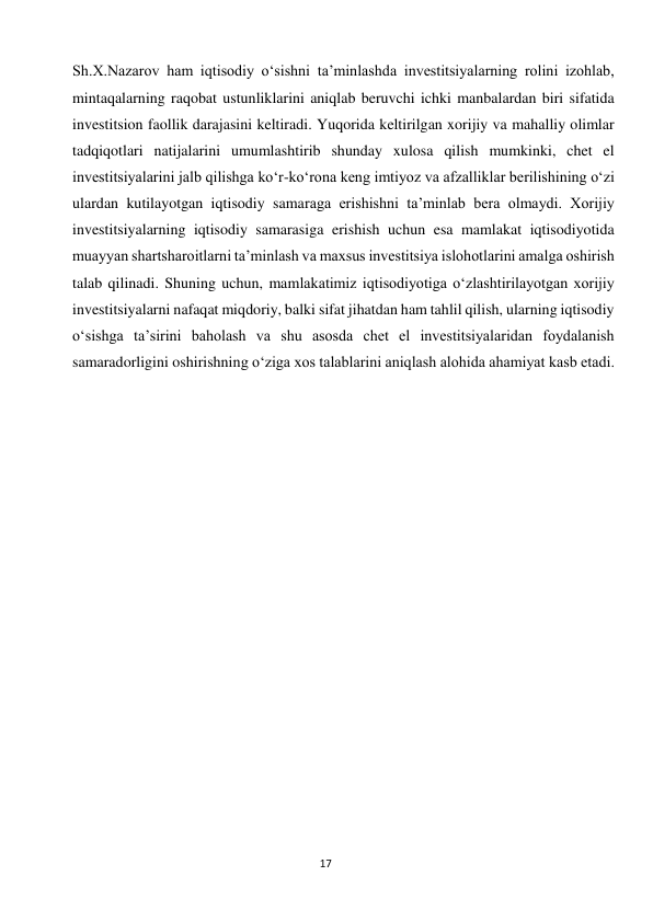  
17 
Sh.X.Nazarov ham iqtisodiy o‘sishni ta’minlashda investitsiyalarning rolini izohlab, 
mintaqalarning raqobat ustunliklarini aniqlab beruvchi ichki manbalardan biri sifatida 
investitsion faollik darajasini keltiradi. Yuqorida keltirilgan xorijiy va mahalliy olimlar 
tadqiqotlari natijalarini umumlashtirib shunday xulosa qilish mumkinki, chet el 
investitsiyalarini jalb qilishga ko‘r-ko‘rona keng imtiyoz va afzalliklar berilishining o‘zi 
ulardan kutilayotgan iqtisodiy samaraga erishishni ta’minlab bera olmaydi. Xorijiy 
investitsiyalarning iqtisodiy samarasiga erishish uchun esa mamlakat iqtisodiyotida 
muayyan shartsharoitlarni ta’minlash va maxsus investitsiya islohotlarini amalga oshirish 
talab qilinadi. Shuning uchun, mamlakatimiz iqtisodiyotiga o‘zlashtirilayotgan xorijiy 
investitsiyalarni nafaqat miqdoriy, balki sifat jihatdan ham tahlil qilish, ularning iqtisodiy 
o‘sishga ta’sirini baholash va shu asosda chet el investitsiyalaridan foydalanish 
samaradorligini oshirishning o‘ziga xos talablarini aniqlash alohida ahamiyat kasb etadi. 
 
 
 
