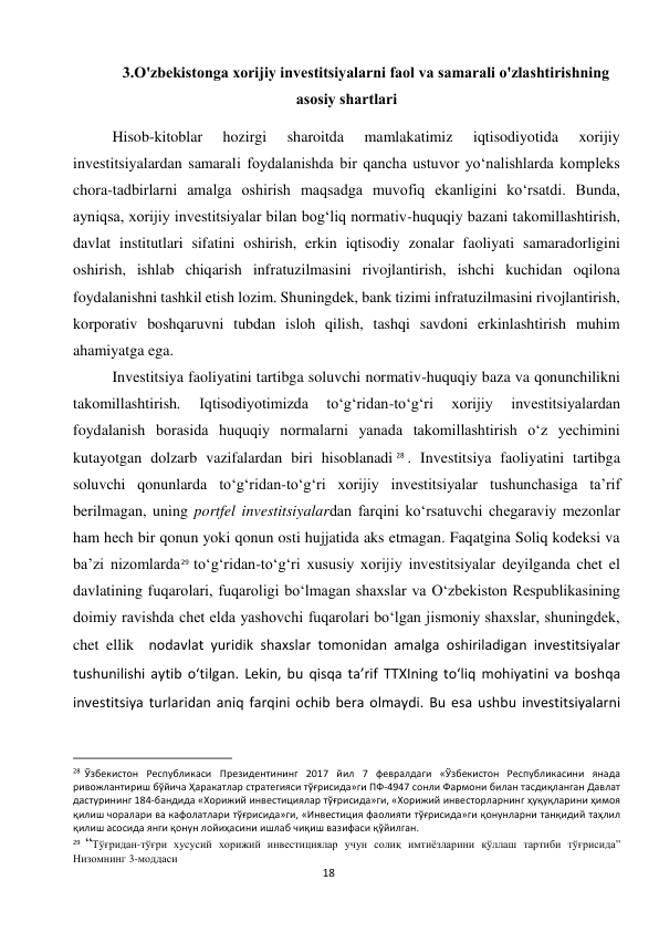  
18 
3.O'zbekistonga xorijiy investitsiyalarni faol va samarali o'zlashtirishning 
asosiy shartlari 
Hisob-kitoblar 
hozirgi 
sharoitda 
mamlakatimiz 
iqtisodiyotida 
xorijiy 
investitsiyalardan samarali foydalanishda bir qancha ustuvor yo‘nalishlarda kompleks 
chora-tadbirlarni amalga oshirish maqsadga muvofiq ekanligini ko‘rsatdi. Bunda, 
ayniqsa, xorijiy investitsiyalar bilan bog‘liq normativ-huquqiy bazani takomillashtirish, 
davlat institutlari sifatini oshirish, erkin iqtisodiy zonalar faoliyati samaradorligini 
oshirish, ishlab chiqarish infratuzilmasini rivojlantirish, ishchi kuchidan oqilona 
foydalanishni tashkil etish lozim. Shuningdek, bank tizimi infratuzilmasini rivojlantirish, 
korporativ boshqaruvni tubdan isloh qilish, tashqi savdoni erkinlashtirish muhim 
ahamiyatga ega. 
Investitsiya faoliyatini tartibga soluvchi normativ-huquqiy baza va qonunchilikni 
takomillashtirish. 
Iqtisodiyotimizda 
to‘g‘ridan-to‘g‘ri 
xorijiy 
investitsiyalardan 
foydalanish borasida huquqiy normalarni yanada takomillashtirish o‘z yechimini 
kutayotgan dolzarb vazifalardan biri hisoblanadi 28 . Investitsiya faoliyatini tartibga 
soluvchi qonunlarda to‘g‘ridan-to‘g‘ri xorijiy investitsiyalar tushunchasiga ta’rif 
berilmagan, uning portfel investitsiyalardan farqini ko‘rsatuvchi chegaraviy mezonlar 
ham hech bir qonun yoki qonun osti hujjatida aks etmagan. Faqatgina Soliq kodeksi va 
ba’zi nizomlarda29 to‘g‘ridan-to‘g‘ri xususiy xorijiy investitsiyalar deyilganda chet el 
davlatining fuqarolari, fuqaroligi bo‘lmagan shaxslar va O‘zbekiston Respublikasining 
doimiy ravishda chet elda yashovchi fuqarolari bo‘lgan jismoniy shaxslar, shuningdek, 
chet ellik  nodavlat yuridik shaxslar tomonidan amalga oshiriladigan investitsiyalar 
tushunilishi aytib o‘tilgan. Lekin, bu qisqa ta’rif TTXIning to‘liq mohiyatini va boshqa 
investitsiya turlaridan aniq farqini ochib bera olmaydi. Bu esa ushbu investitsiyalarni 
                                                           
28 Ўзбекистон Республикаси Президентининг 2017 йил 7 февралдаги «Ўзбекистон Республикасини янада 
ривожлантириш бўйича Ҳаракатлар стратегияси тўғрисида»ги ПФ-4947 сонли Фармони билан тасдиқланган Давлат 
дастурининг 184-бандида «Хорижий инвестициялар тўғрисида»ги, «Хорижий инвесторларнинг ҳуқуқларини ҳимоя 
қилиш чоралари ва кафолатлари тўғрисида»ги, «Инвестиция фаолияти тўғрисида»ги қонунларни танқидий таҳлил 
қилиш асосида янги қонун лойиҳасини ишлаб чиқиш вазифаси қўйилган. 
29  “Тўғридан-тўғри хусусий хорижий инвестициялар учун солиқ имтиёзларини қўллаш тартиби тўғрисида” 
Низомнинг 3-моддаси 
