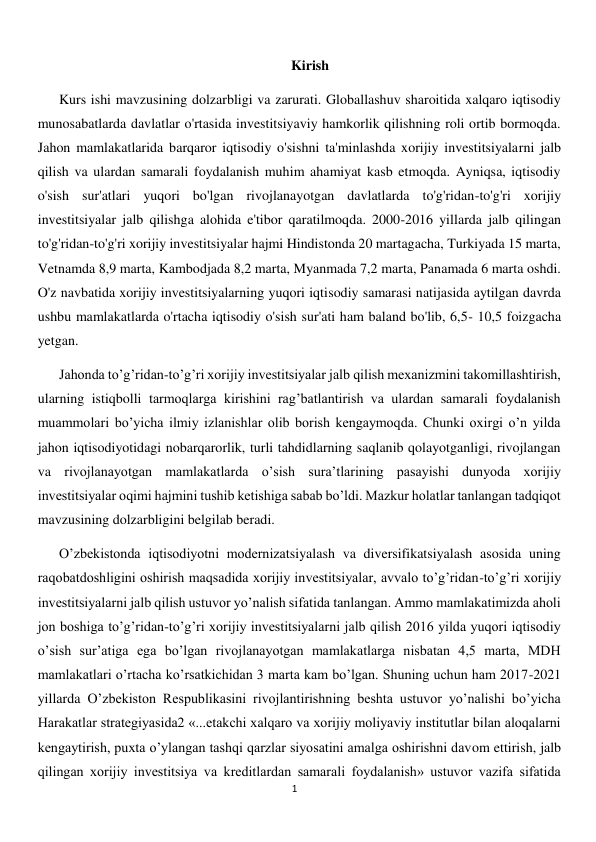  
1 
Kirish 
Kurs ishi mavzusining dolzarbligi va zarurati. Globallashuv sharoitida xalqaro iqtisodiy 
munosabatlarda davlatlar o'rtasida investitsiyaviy hamkorlik qilishning roli ortib bormoqda. 
Jahon mamlakatlarida barqaror iqtisodiy o'sishni ta'minlashda xorijiy investitsiyalarni jalb 
qilish va ulardan samarali foydalanish muhim ahamiyat kasb etmoqda. Ayniqsa, iqtisodiy 
o'sish sur'atlari yuqori bo'lgan rivojlanayotgan davlatlarda to'g'ridan-to'g'ri xorijiy 
investitsiyalar jalb qilishga alohida e'tibor qaratilmoqda. 2000-2016 yillarda jalb qilingan 
to'g'ridan-to'g'ri xorijiy investitsiyalar hajmi Hindistonda 20 martagacha, Turkiyada 15 marta, 
Vetnamda 8,9 marta, Kambodjada 8,2 marta, Myanmada 7,2 marta, Panamada 6 marta oshdi. 
O'z navbatida xorijiy investitsiyalarning yuqori iqtisodiy samarasi natijasida aytilgan davrda 
ushbu mamlakatlarda o'rtacha iqtisodiy o'sish sur'ati ham baland bo'lib, 6,5- 10,5 foizgacha 
yetgan. 
Jahonda toʼgʼridan-toʼgʼri xorijiy investitsiyalar jalb qilish mexanizmini takomillashtirish, 
ularning istiqbolli tarmoqlarga kirishini ragʼbatlantirish va ulardan samarali foydalanish 
muammolari boʼyicha ilmiy izlanishlar olib borish kengaymoqda. Chunki oxirgi oʼn yilda 
jahon iqtisodiyotidagi nobarqarorlik, turli tahdidlarning saqlanib qolayotganligi, rivojlangan 
va rivojlanayotgan mamlakatlarda oʼsish suraʼtlarining pasayishi dunyoda xorijiy 
investitsiyalar oqimi hajmini tushib ketishiga sabab boʼldi. Mazkur holatlar tanlangan tadqiqot 
mavzusining dolzarbligini belgilab beradi. 
Oʼzbekistonda iqtisodiyotni modernizatsiyalash va diversifikatsiyalash asosida uning 
raqobatdoshligini oshirish maqsadida xorijiy investitsiyalar, avvalo toʼgʼridan-toʼgʼri xorijiy 
investitsiyalarni jalb qilish ustuvor yoʼnalish sifatida tanlangan. Аmmo mamlakatimizda aholi 
jon boshiga toʼgʼridan-toʼgʼri xorijiy investitsiyalarni jalb qilish 2016 yilda yuqori iqtisodiy 
oʼsish surʼatiga ega boʼlgan rivojlanayotgan mamlakatlarga nisbatan 4,5 marta, MDH 
mamlakatlari oʼrtacha koʼrsatkichidan 3 marta kam boʼlgan. Shuning uchun ham 2017-2021 
yillarda Oʼzbekiston Respublikasini rivojlantirishning beshta ustuvor yoʼnalishi boʼyicha 
Harakatlar strategiyasida2 «...etakchi xalqaro va xorijiy moliyaviy institutlar bilan aloqalarni 
kengaytirish, puxta oʼylangan tashqi qarzlar siyosatini amalga oshirishni davom ettirish, jalb 
qilingan xorijiy investitsiya va kreditlardan samarali foydalanish» ustuvor vazifa sifatida 
